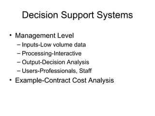 Decision Support Systems
• Management Level
– Inputs-Low volume data
– Processing-Interactive
– Output-Decision Analysis
– Users-Professionals, Staff
• Example-Contract Cost Analysis
 