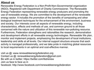 About us
Renewable Energy Federation is a Non-Profit-Non-Governmental organization
(NGO), Registered with Department of Charity Commissioner. The Renewable
Energy Federation representing renewable energy producers and promoting the
use of renewable energy. We are committed to the development of the renewable
energy sector. It includes the promotion of the benefits of composting and other
biological treatment techniques for the enhancement of the environment, business
and society. Our interests cover all aspects of renewable energy, including
characteristics, effects and methods of use, and common ground to all those
concerned with the nature and utilization of this renewable non-polluting resource.
Furthermore, Federation strengthens and rationalities the research, demonstration
and development efforts in all renewable energy technologies. Renewable We plan,
monitor and implement projects, emphasizing the development of local institutions,
leadership and skills at all levels. Our internal support structure ensures that each
activity is managed professionally, and we take pride in matching global resources
to local requirements in an optimal and cost-effective manner.
visit us @: www.renewableenergyfederation.org
Contact us @: renewableenergyfederation@gmail.com
Be with us in twitter: https://twitter.com/fedrenew
Join us face to face us in
facebook: http://www.facebook.com/renewableenergyfederation
 