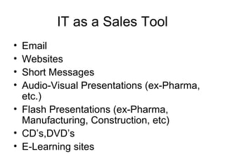 IT as a Sales Tool
• Email
• Websites
• Short Messages
• Audio-Visual Presentations (ex-Pharma,
etc.)
• Flash Presentations (ex-Pharma,
Manufacturing, Construction, etc)
• CD’s,DVD’s
• E-Learning sites
 