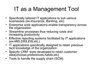 IT as a Management Tool
• Specifically tailored IT applications to suit various
businesses (ex-Insurance, Banking, etc)
• Enterprise wide applications enable transparency across
the organization
• Streamline processes thus reducing costs and
increasing productivity
• Effective reporting systems facilitated by IT applications
(ex-MIS,DSS,EIS,etc.)
• IT applications specifically designed to retain precious
tacit knowledge of the organization
• Specific CRM tools developed to retain customer
data(choices,preferences,habits,etc)
• Tools to handle the supply chain (SCM)
 