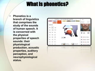What is phonetics?Phonetics is a branch of linguistics that comprises the study of the sounds of human speech. It is concerned with the physical properties of speech sounds: their physiological production, acoustic properties, auditory perception, and neurophysiological status.