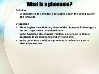 What is a phoneme?Definition A phoneme is the smallest contrastive unit in the sound system of a language.DiscussionPhonologists have differing views of the phoneme. Following are the two major views considered here:In the American structuralist tradition, a phoneme is defined according to its allophones and environments.In the generative tradition, a phoneme is defined as a set of distinctive features.