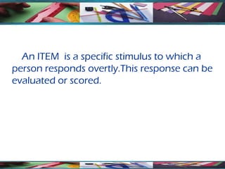 An ITEM is a specific stimulus to which a
person responds overtly.This response can be
evaluated or scored.
 