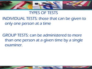 TYPES OF TESTS
INDIVIDUAL TESTS: those that can be given to
 only one person at a time

GROUP TESTS: can be administered to more
 than one person at a given time by a single
 examiner.
 