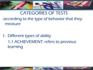 CATEGORIES OF TESTS
:according to the type of behavior that they
  measure

1. Different types of ability
   1.1 ACHIEVEMENT: refers to previous
   learning
 