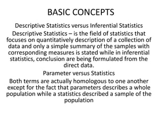 BASIC CONCEPTS
Descriptive Statistics versus Inferential Statistics
Descriptive Statistics – is the field of statistics that
focuses on quantitatively description of a collection of
data and only a simple summary of the samples with
corresponding measures is stated while in inferential
statistics, conclusion are being formulated from the
direct data.
Parameter versus Statistics
Both terms are actually homologous to one another
except for the fact that parameters describes a whole
population while a statistics described a sample of the
population
 