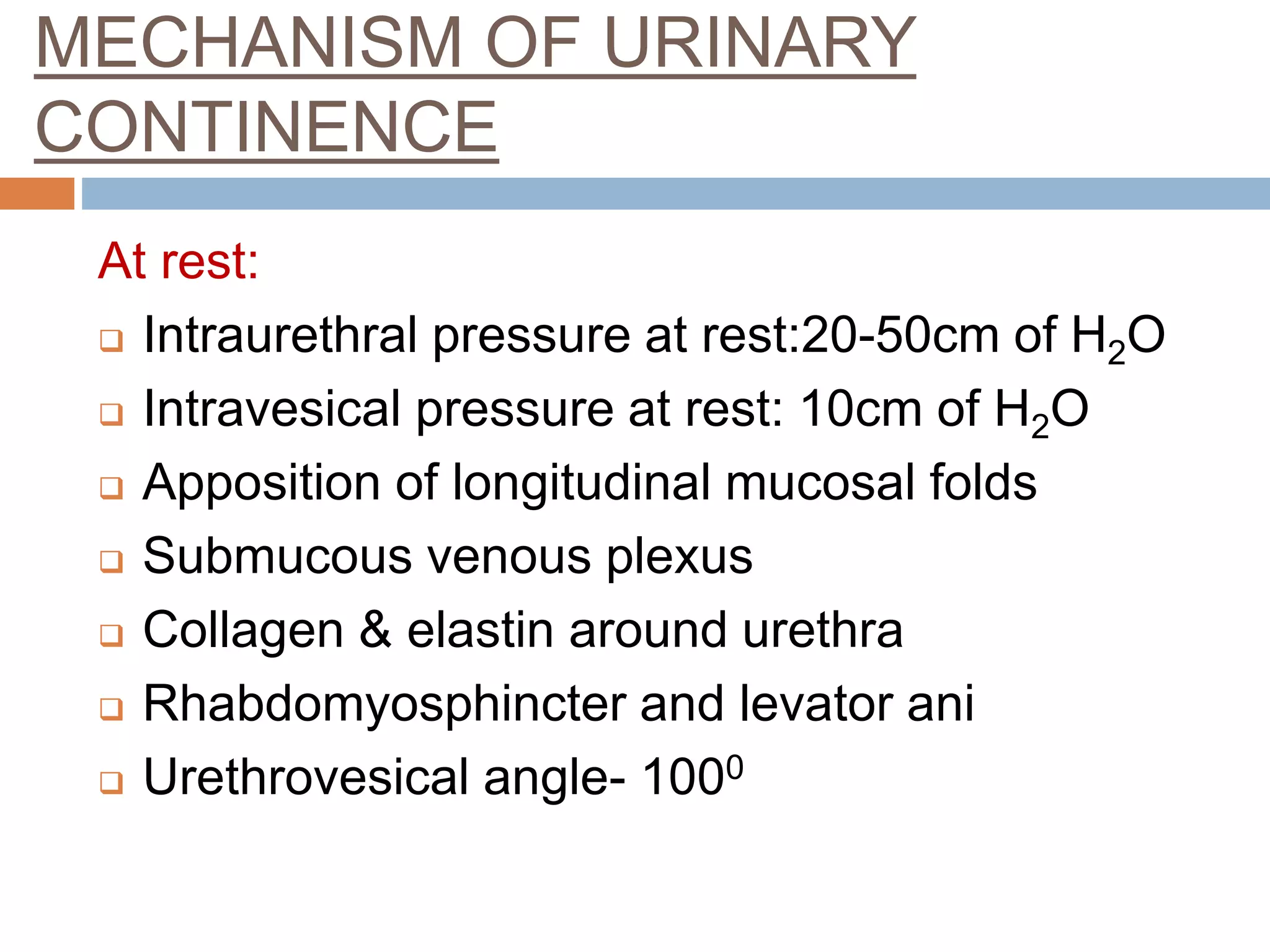 MECHANISM OF URINARY
CONTINENCE
At rest:
 Intraurethral pressure at rest:20-50cm of H2O
 Intravesical pressure at rest: 10cm of H2O
 Apposition of longitudinal mucosal folds
 Submucous venous plexus
 Collagen & elastin around urethra
 Rhabdomyosphincter and levator ani
 Urethrovesical angle- 1000
 