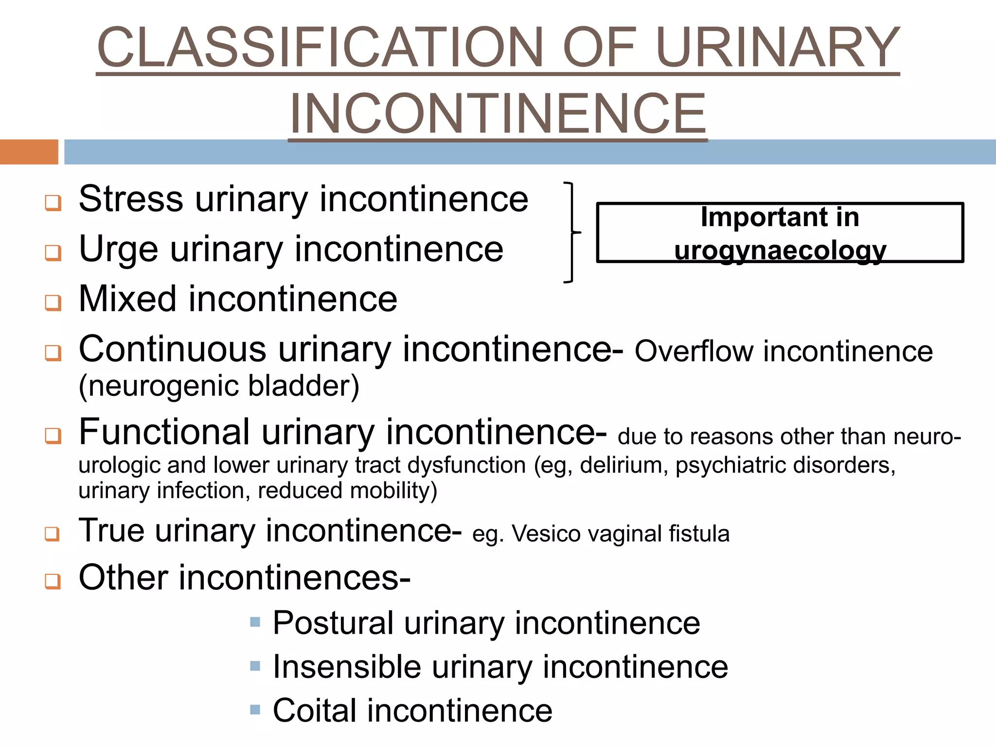 CLASSIFICATION OF URINARY
INCONTINENCE
 Stress urinary incontinence
 Urge urinary incontinence
 Mixed incontinence
 Continuous urinary incontinence- Overflow incontinence
(neurogenic bladder)
 Functional urinary incontinence- due to reasons other than neuro-
urologic and lower urinary tract dysfunction (eg, delirium, psychiatric disorders,
urinary infection, reduced mobility)
 True urinary incontinence- eg. Vesico vaginal fistula
 Other incontinences-
 Postural urinary incontinence
 Insensible urinary incontinence
 Coital incontinence
Important in
urogynaecology
 