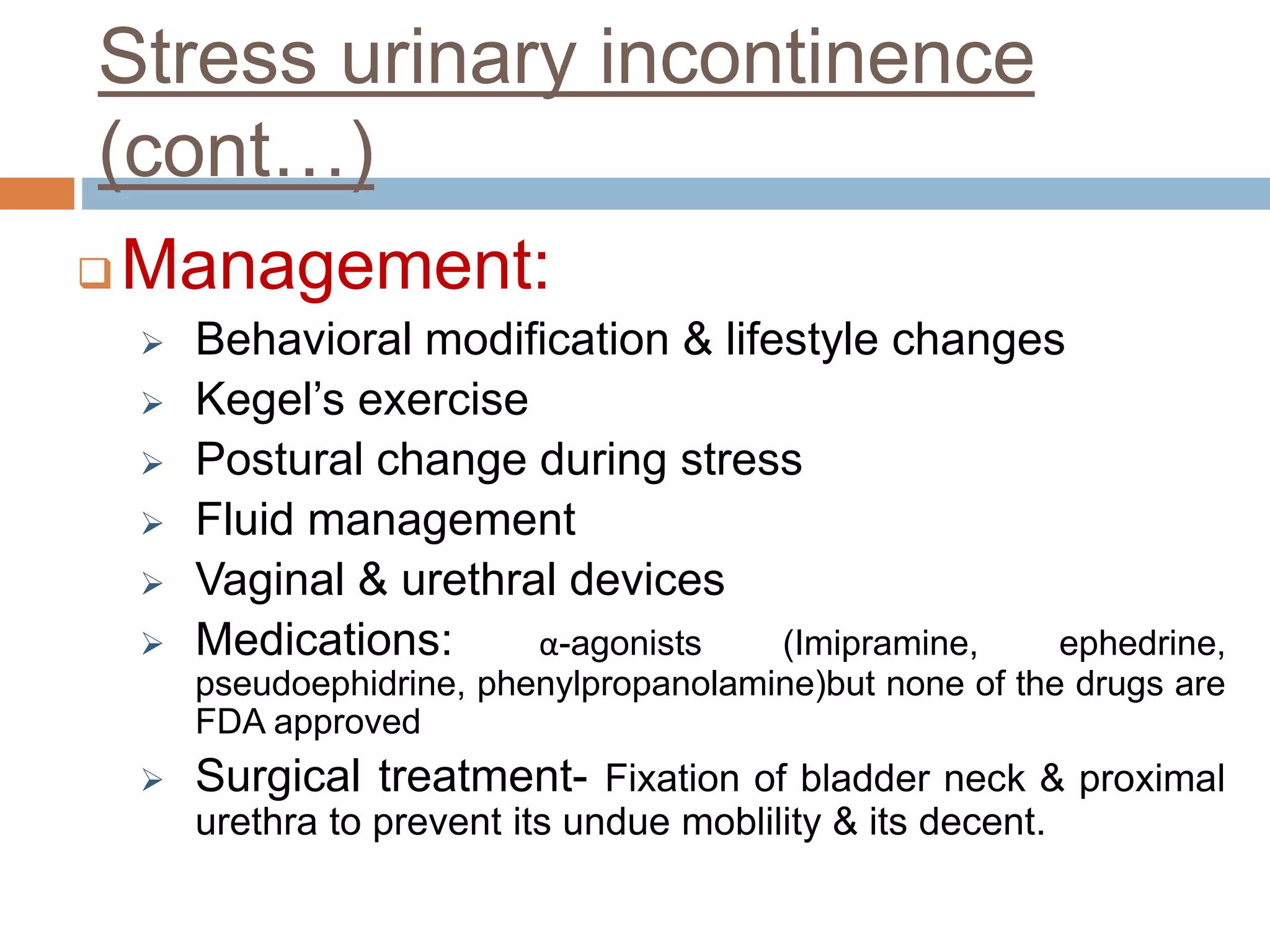 Stress urinary incontinence
(cont…)
 Management:
 Behavioral modification & lifestyle changes
 Kegel’s exercise
 Postural change during stress
 Fluid management
 Vaginal & urethral devices
 Medications: α-agonists (Imipramine, ephedrine,
pseudoephidrine, phenylpropanolamine)but none of the drugs are
FDA approved
 Surgical treatment- Fixation of bladder neck & proximal
urethra to prevent its undue moblility & its decent.
 
