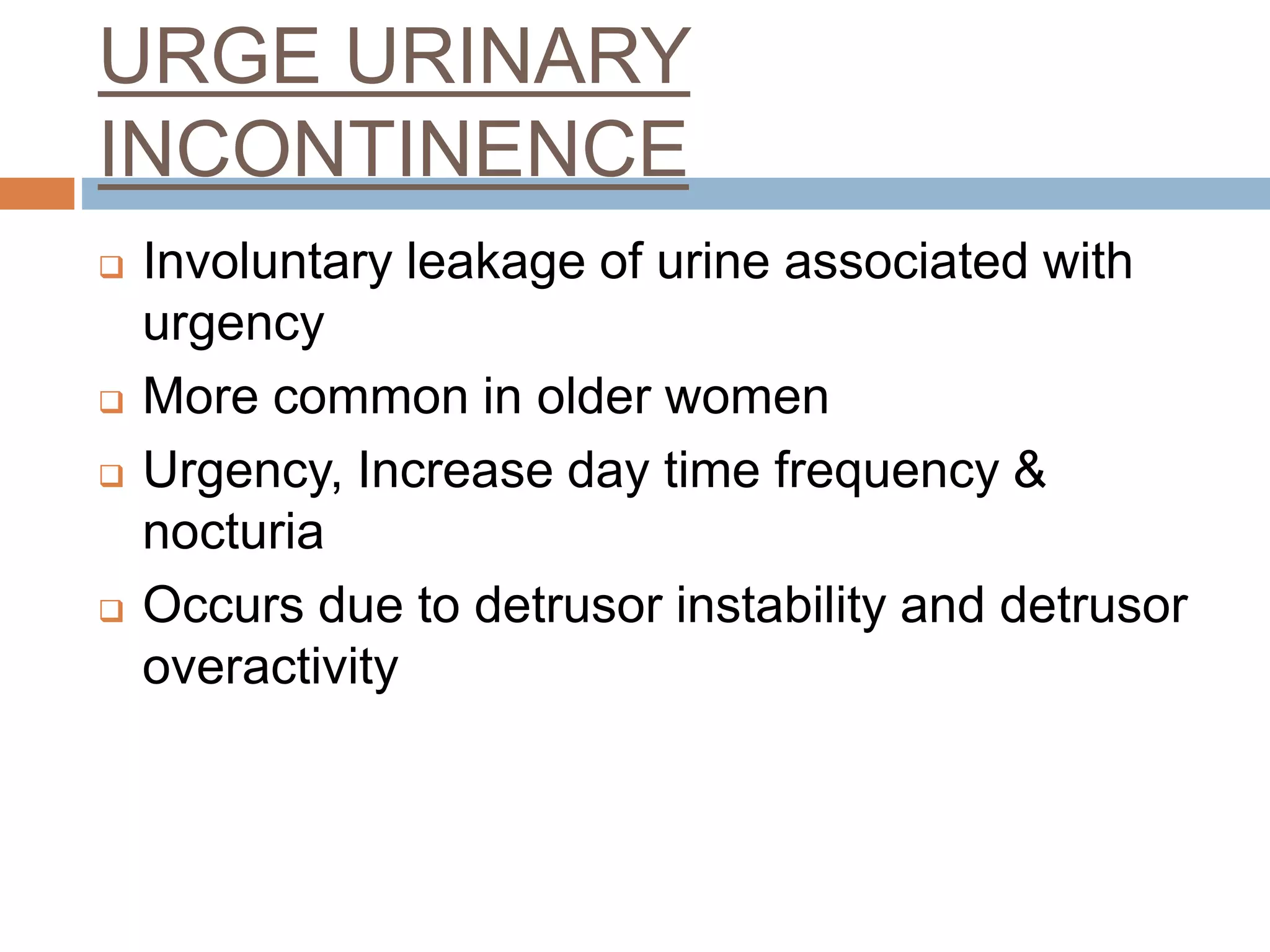 URGE URINARY
INCONTINENCE
 Involuntary leakage of urine associated with
urgency
 More common in older women
 Urgency, Increase day time frequency &
nocturia
 Occurs due to detrusor instability and detrusor
overactivity
 