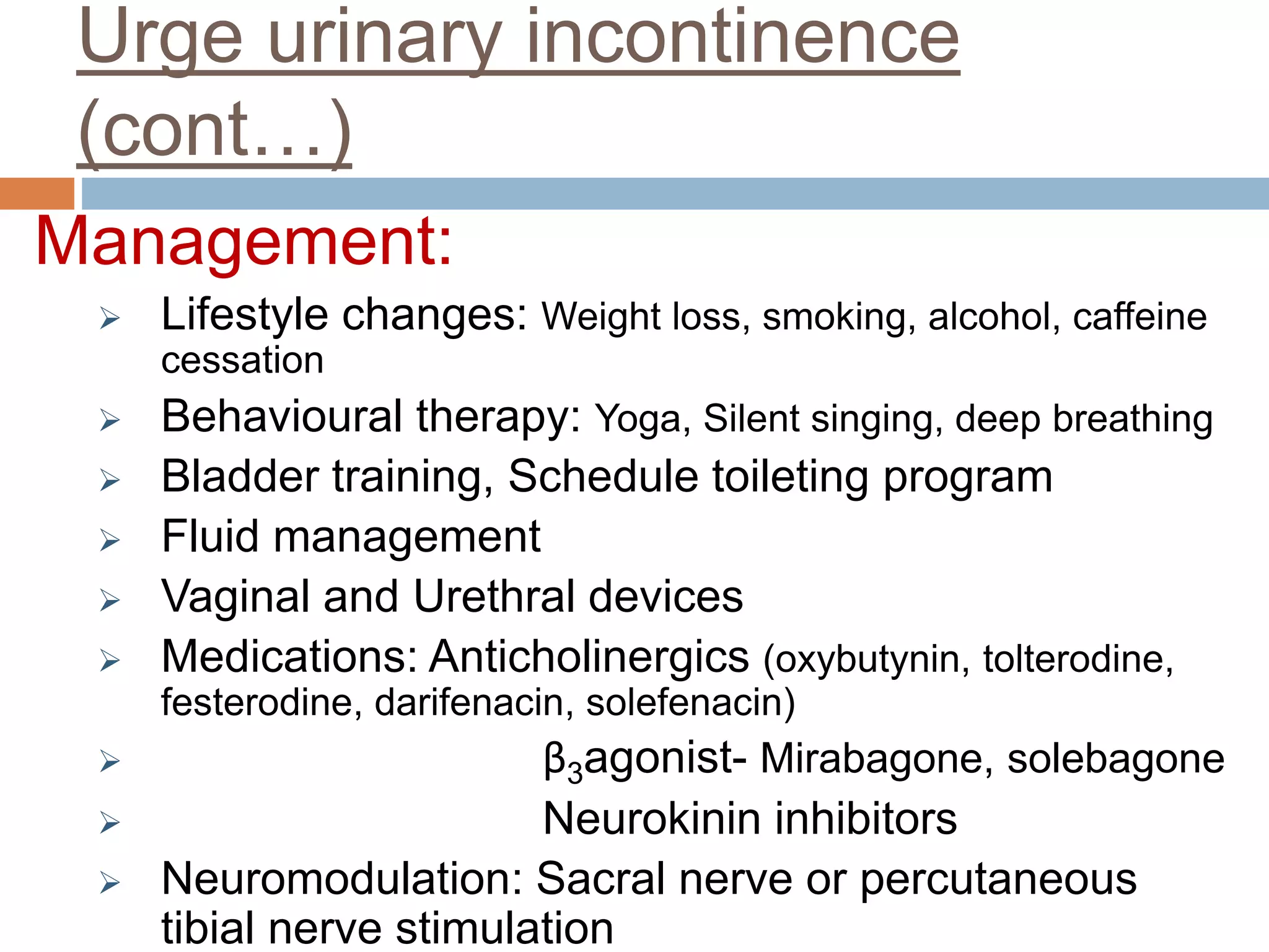 Urge urinary incontinence
(cont…)
Management:
 Lifestyle changes: Weight loss, smoking, alcohol, caffeine
cessation
 Behavioural therapy: Yoga, Silent singing, deep breathing
 Bladder training, Schedule toileting program
 Fluid management
 Vaginal and Urethral devices
 Medications: Anticholinergics (oxybutynin, tolterodine,
festerodine, darifenacin, solefenacin)
 β3agonist- Mirabagone, solebagone
 Neurokinin inhibitors
 Neuromodulation: Sacral nerve or percutaneous
tibial nerve stimulation
 