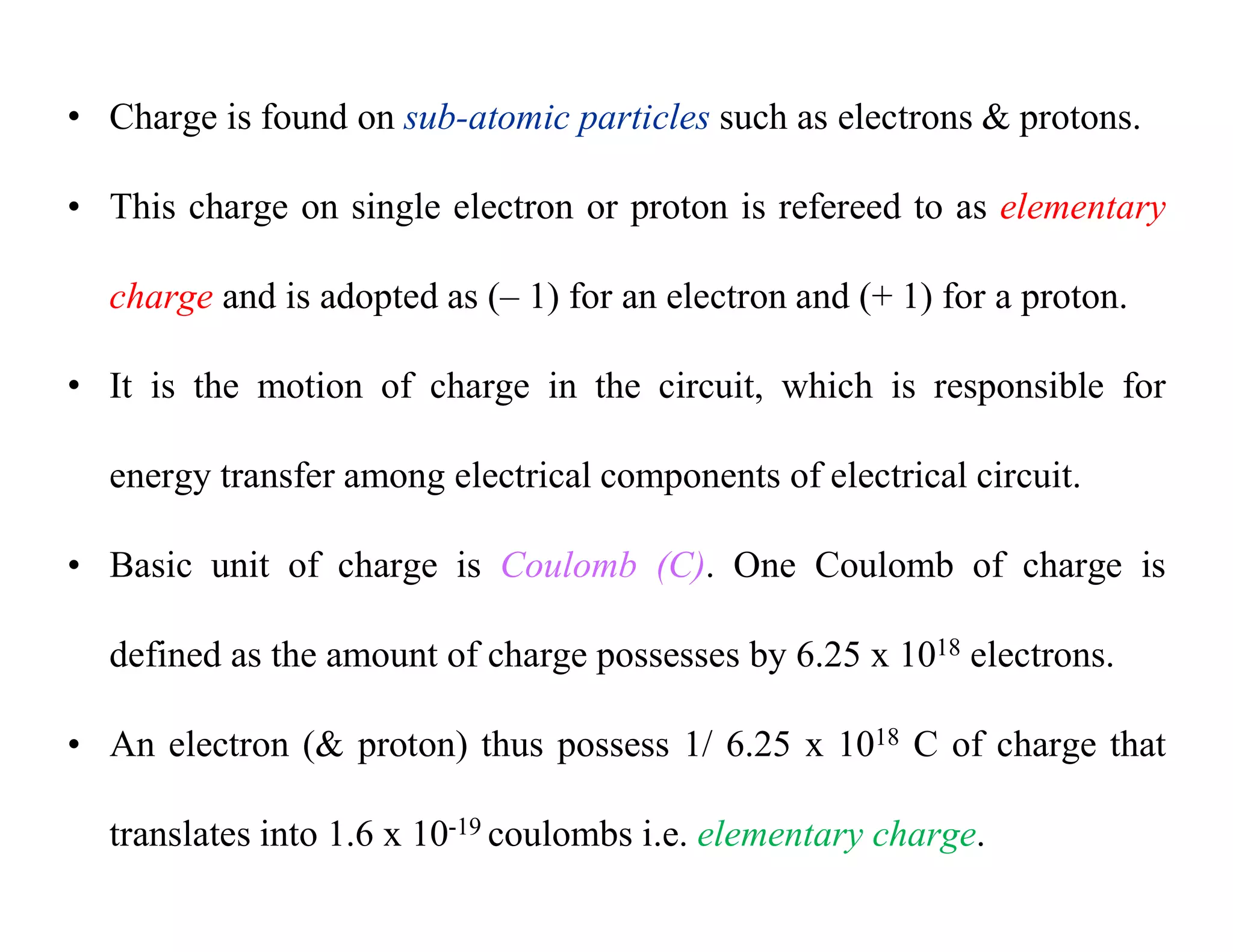 • Charge is found on sub-atomic particles such as electrons & protons.
• This charge on single electron or proton is refereed to as elementary
charge and is adopted as (– 1) for an electron and (+ 1) for a proton.
• It is the motion of charge in the circuit, which is responsible for
energy transfer among electrical components of electrical circuit.
• Basic unit of charge is Coulomb (C). One Coulomb of charge is
defined as the amount of charge possesses by 6.25 x 1018 electrons.
• An electron (& proton) thus possess 1/ 6.25 x 1018 C of charge that
translates into 1.6 x 10-19 coulombs i.e. elementary charge.
 