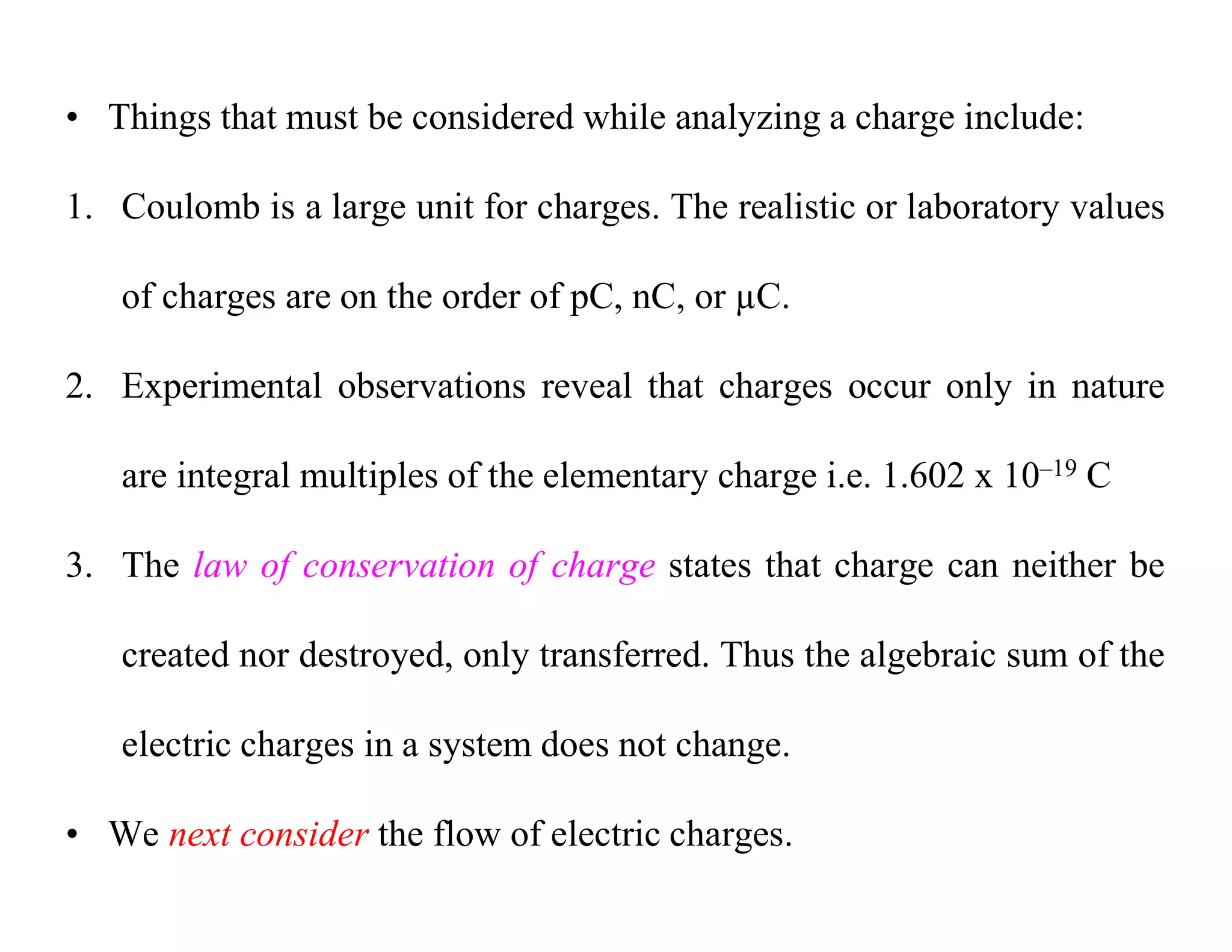 • Things that must be considered while analyzing a charge include:
1. Coulomb is a large unit for charges. The realistic or laboratory values
of charges are on the order of pC, nC, or µC.
2. Experimental observations reveal that charges occur only in nature
are integral multiples of the elementary charge i.e. 1.602 x 10–19 C
3. The law of conservation of charge states that charge can neither be
created nor destroyed, only transferred. Thus the algebraic sum of the
electric charges in a system does not change.
• We next consider the flow of electric charges.
 