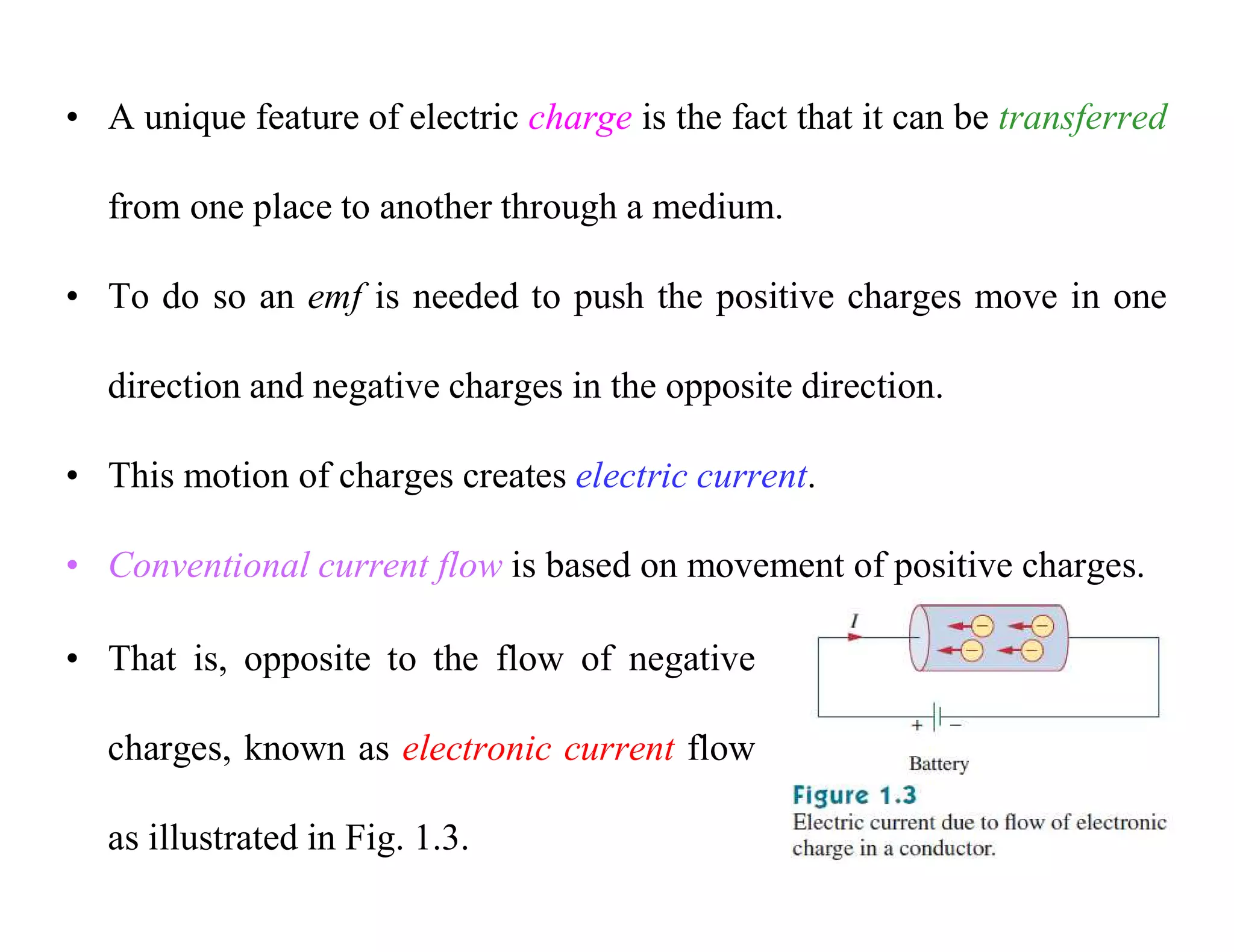 • A unique feature of electric charge is the fact that it can be transferred
from one place to another through a medium.
• To do so an emf is needed to push the positive charges move in one
direction and negative charges in the opposite direction.
• This motion of charges creates electric current.
• Conventional current flow is based on movement of positive charges.
• That is, opposite to the flow of negative
charges, known as electronic current flow
as illustrated in Fig. 1.3.
 