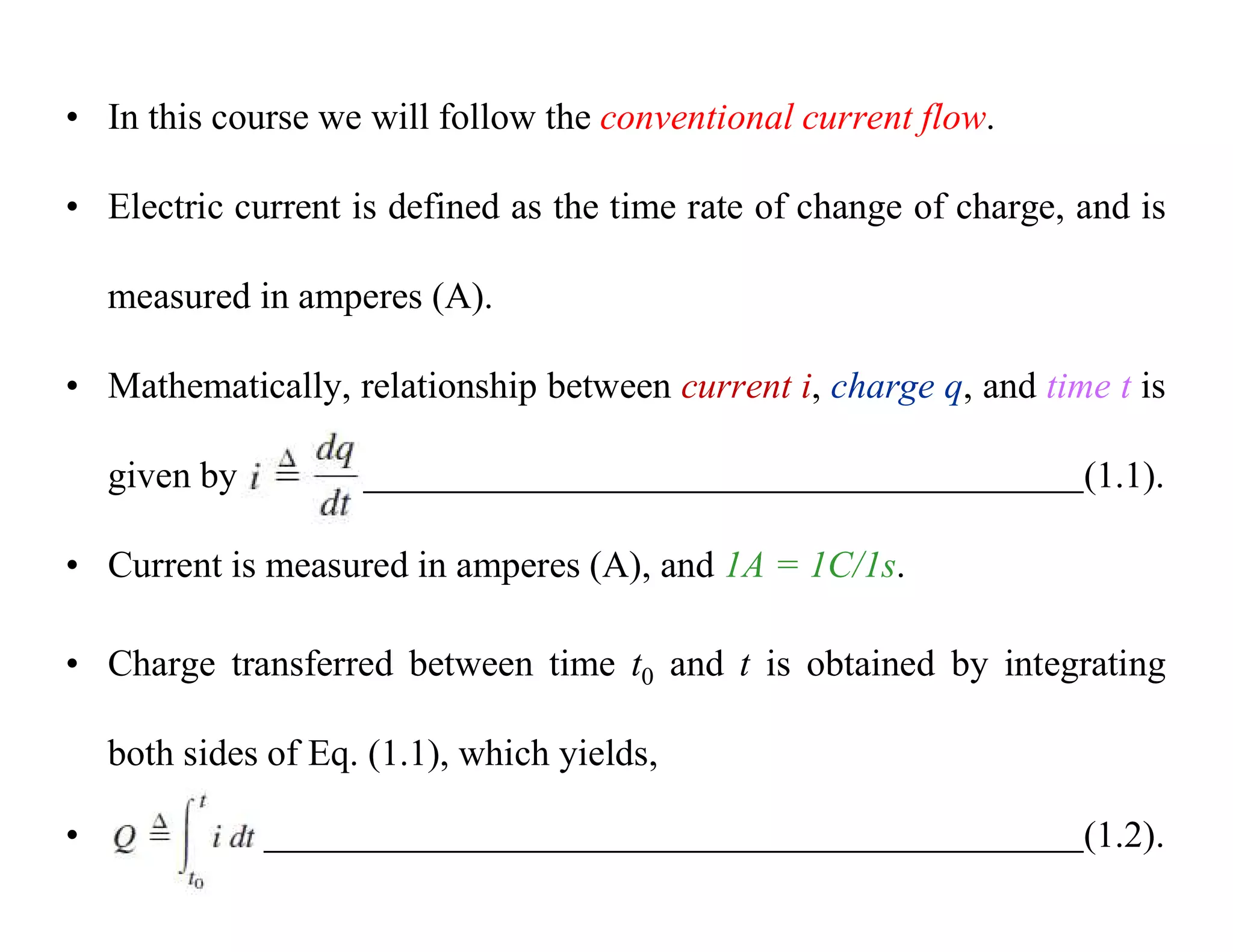• In this course we will follow the conventional current flow.
• Electric current is defined as the time rate of change of charge, and is
measured in amperes (A).
• Mathematically, relationship between current i, charge q, and time t is
given by (1.1).
• Current is measured in amperes (A), and 1A = 1C/1s.
• Charge transferred between time t0 and t is obtained by integrating
both sides of Eq. (1.1), which yields,
• (1.2).
 