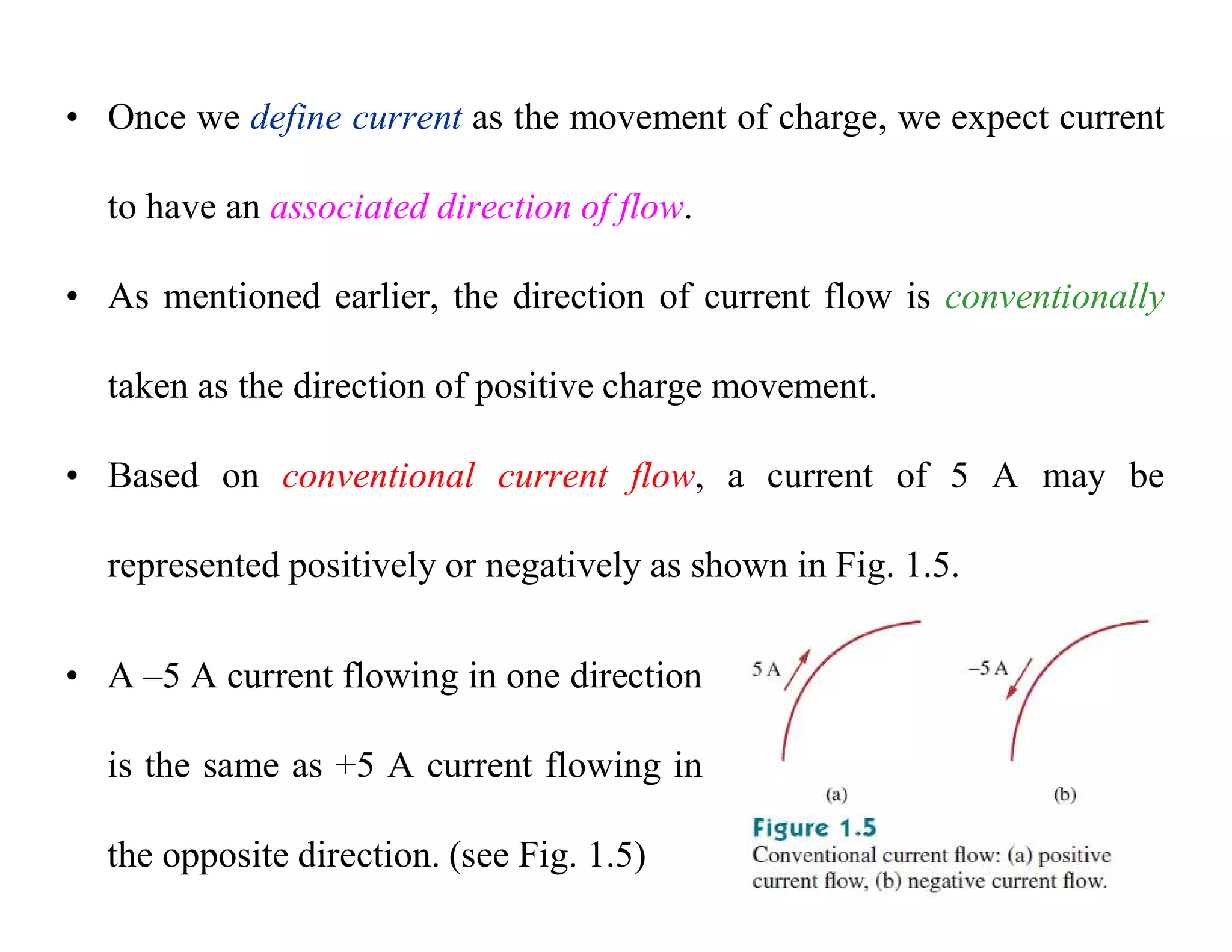 • Once we define current as the movement of charge, we expect current
to have an associated direction of flow.
• As mentioned earlier, the direction of current flow is conventionally
taken as the direction of positive charge movement.
• Based on conventional current flow, a current of 5 A may be
represented positively or negatively as shown in Fig. 1.5.
• A –5 A current flowing in one direction
is the same as +5 A current flowing in
the opposite direction. (see Fig. 1.5)
 