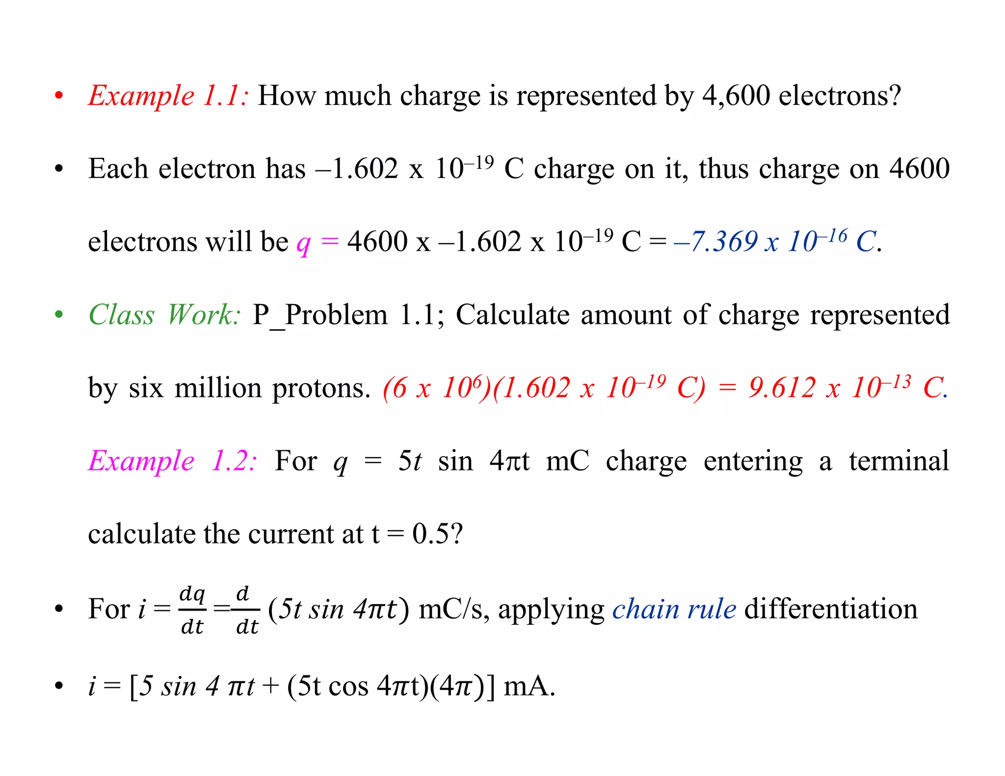 • Example 1.1: How much charge is represented by 4,600 electrons?
• Each electron has –1.602 x 10–19 C charge on it, thus charge on 4600
electrons will be q = 4600 x –1.602 x 10–19 C = –7.369 x 10–16 C.
• Class Work: P_Problem 1.1; Calculate amount of charge represented
by six million protons. (6 x 106)(1.602 x 10–19 C) = 9.612 x 10–13 C.
Example 1.2: For q = 5t sin 4t mC charge entering a terminal
calculate the current at t = 0.5?
• For i = = (5t sin 4 mC/s, applying chain rule differentiation
• i = [5 sin 4 t + (5t cos 4 t)(4 ] mA.
 