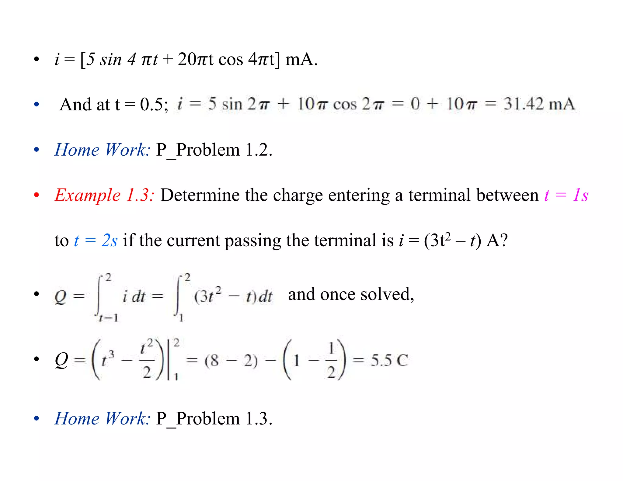 • i = [5 sin 4 t + 20 t cos 4 t] mA.
• And at t = 0.5;
• Home Work: P_Problem 1.2.
• Example 1.3: Determine the charge entering a terminal between t = 1s
to t = 2s if the current passing the terminal is i = (3t2 – t) A?
• and once solved,
• Q
• Home Work: P_Problem 1.3.
 