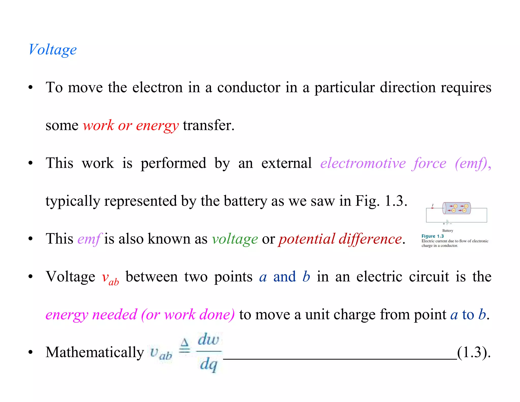 Voltage
• To move the electron in a conductor in a particular direction requires
some work or energy transfer.
• This work is performed by an external electromotive force (emf),
typically represented by the battery as we saw in Fig. 1.3.
• This emf is also known as voltage or potential difference.
• Voltage vab between two points a and b in an electric circuit is the
energy needed (or work done) to move a unit charge from point a to b.
• Mathematically (1.3).
 