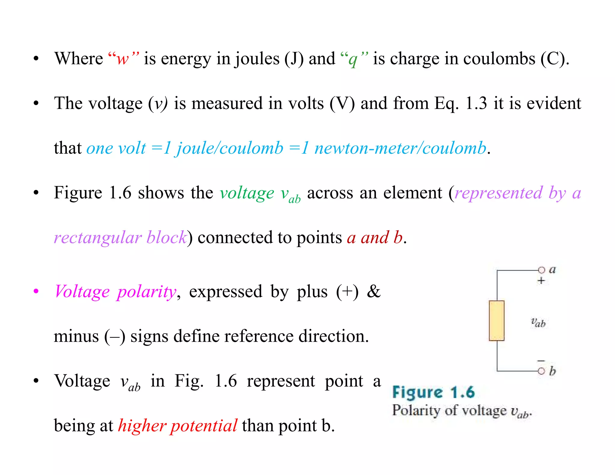 • Where “w” is energy in joules (J) and “q” is charge in coulombs (C).
• The voltage (v) is measured in volts (V) and from Eq. 1.3 it is evident
that one volt =1 joule/coulomb =1 newton-meter/coulomb.
• Figure 1.6 shows the voltage vab across an element (represented by a
rectangular block) connected to points a and b.
• Voltage polarity, expressed by plus (+) &
minus (–) signs define reference direction.
• Voltage vab in Fig. 1.6 represent point a
being at higher potential than point b.
 