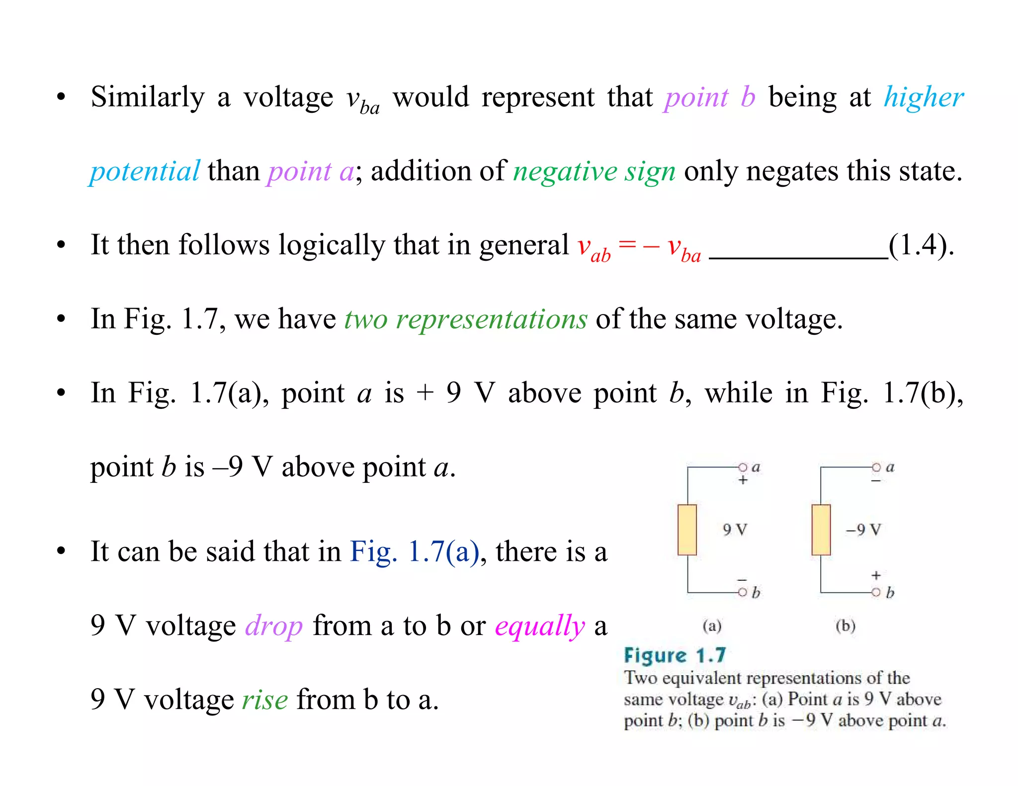 • Similarly a voltage vba would represent that point b being at higher
potential than point a; addition of negative sign only negates this state.
• It then follows logically that in general vab = – vba (1.4).
• In Fig. 1.7, we have two representations of the same voltage.
• In Fig. 1.7(a), point a is + 9 V above point b, while in Fig. 1.7(b),
point b is –9 V above point a.
• It can be said that in Fig. 1.7(a), there is a
9 V voltage drop from a to b or equally a
9 V voltage rise from b to a.
 