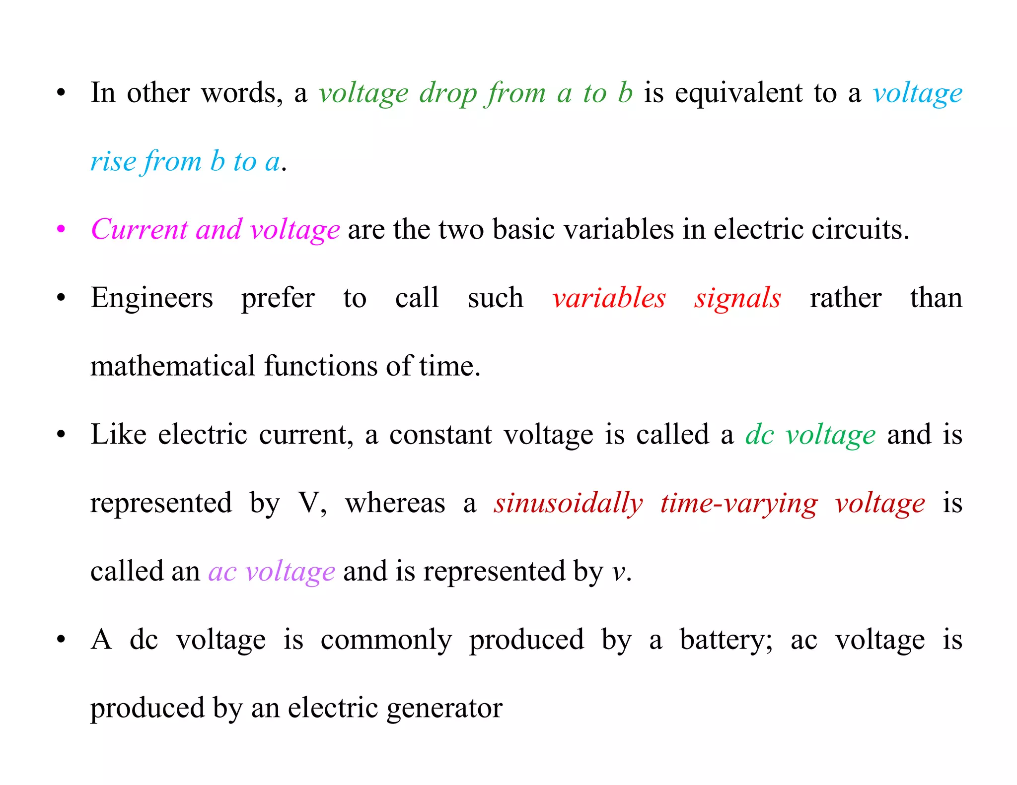 • In other words, a voltage drop from a to b is equivalent to a voltage
rise from b to a.
• Current and voltage are the two basic variables in electric circuits.
• Engineers prefer to call such variables signals rather than
mathematical functions of time.
• Like electric current, a constant voltage is called a dc voltage and is
represented by V, whereas a sinusoidally time-varying voltage is
called an ac voltage and is represented by v.
• A dc voltage is commonly produced by a battery; ac voltage is
produced by an electric generator
 