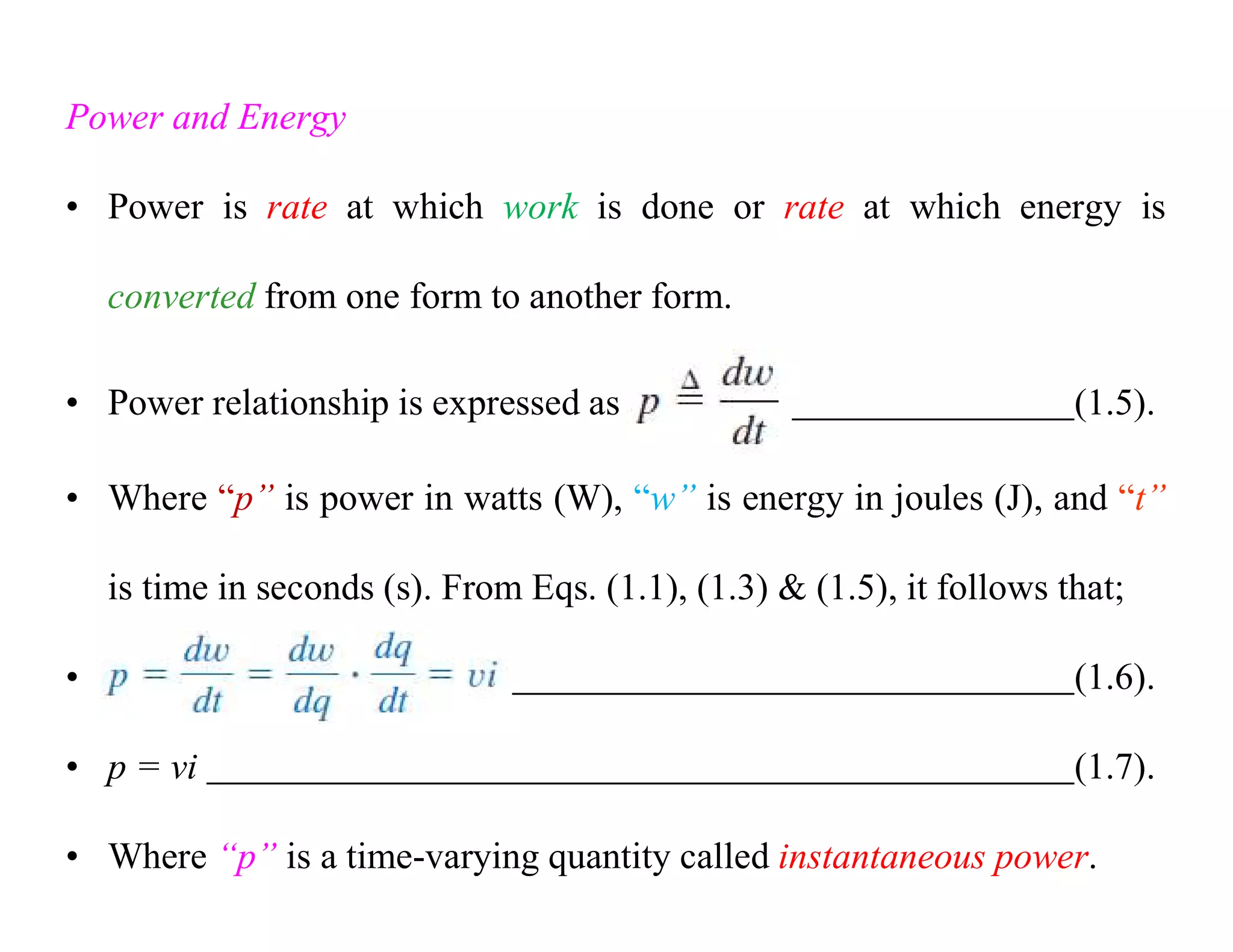 Power and Energy
• Power is rate at which work is done or rate at which energy is
converted from one form to another form.
• Power relationship is expressed as (1.5).
• Where “p” is power in watts (W), “w” is energy in joules (J), and “t”
is time in seconds (s). From Eqs. (1.1), (1.3) & (1.5), it follows that;
• (1.6).
• p = vi (1.7).
• Where “p” is a time-varying quantity called instantaneous power.
 