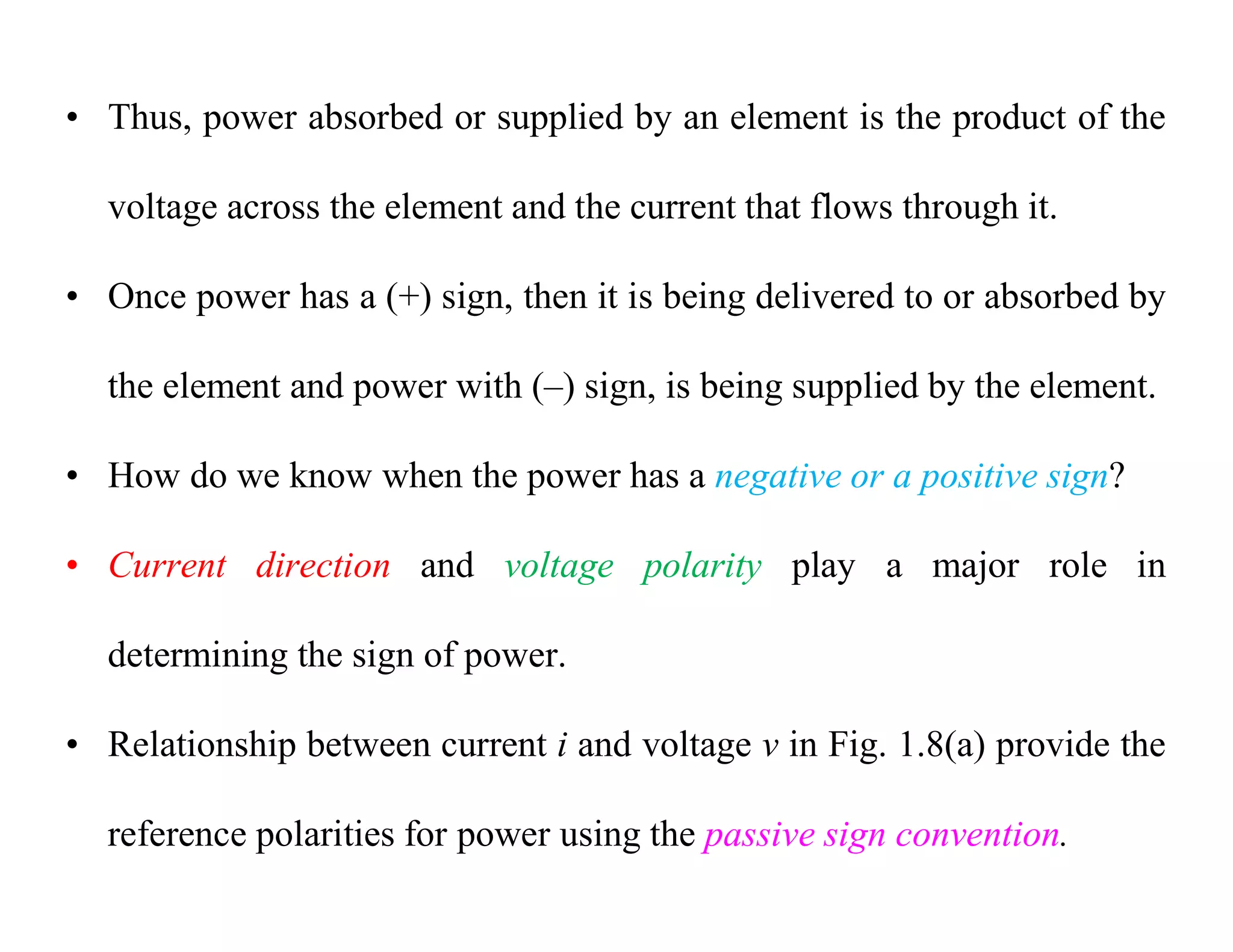 • Thus, power absorbed or supplied by an element is the product of the
voltage across the element and the current that flows through it.
• Once power has a (+) sign, then it is being delivered to or absorbed by
the element and power with (–) sign, is being supplied by the element.
• How do we know when the power has a negative or a positive sign?
• Current direction and voltage polarity play a major role in
determining the sign of power.
• Relationship between current i and voltage v in Fig. 1.8(a) provide the
reference polarities for power using the passive sign convention.
 
