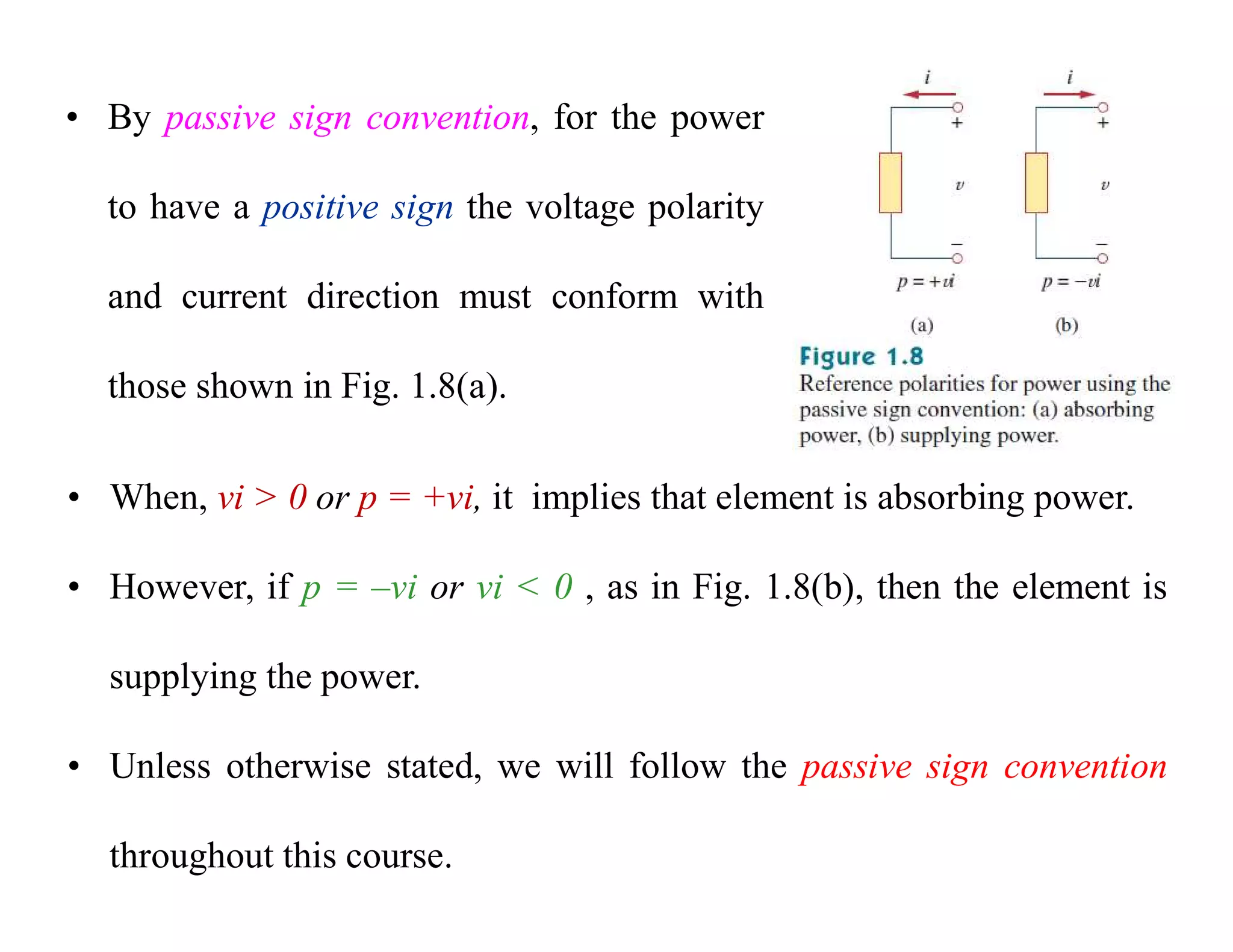 • By passive sign convention, for the power
to have a positive sign the voltage polarity
and current direction must conform with
those shown in Fig. 1.8(a).
• When, vi > 0 or p = +vi, it implies that element is absorbing power.
• However, if p = –vi or vi < 0 , as in Fig. 1.8(b), then the element is
supplying the power.
• Unless otherwise stated, we will follow the passive sign convention
throughout this course.
 