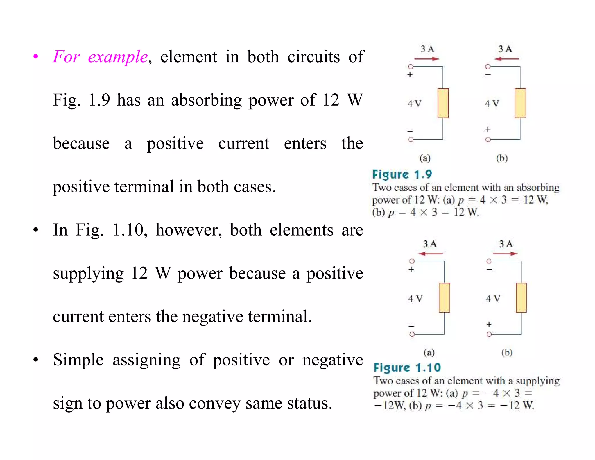 • For example, element in both circuits of
Fig. 1.9 has an absorbing power of 12 W
because a positive current enters the
positive terminal in both cases.
• In Fig. 1.10, however, both elements are
supplying 12 W power because a positive
current enters the negative terminal.
• Simple assigning of positive or negative
sign to power also convey same status.
 