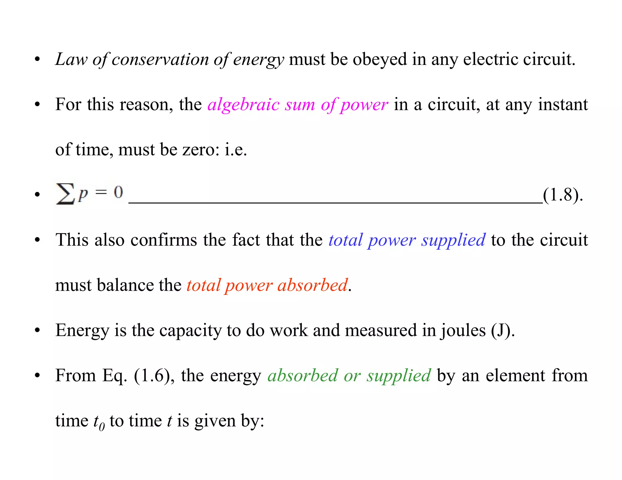 • Law of conservation of energy must be obeyed in any electric circuit.
• For this reason, the algebraic sum of power in a circuit, at any instant
of time, must be zero: i.e.
• (1.8).
• This also confirms the fact that the total power supplied to the circuit
must balance the total power absorbed.
• Energy is the capacity to do work and measured in joules (J).
• From Eq. (1.6), the energy absorbed or supplied by an element from
time t0 to time t is given by:
 