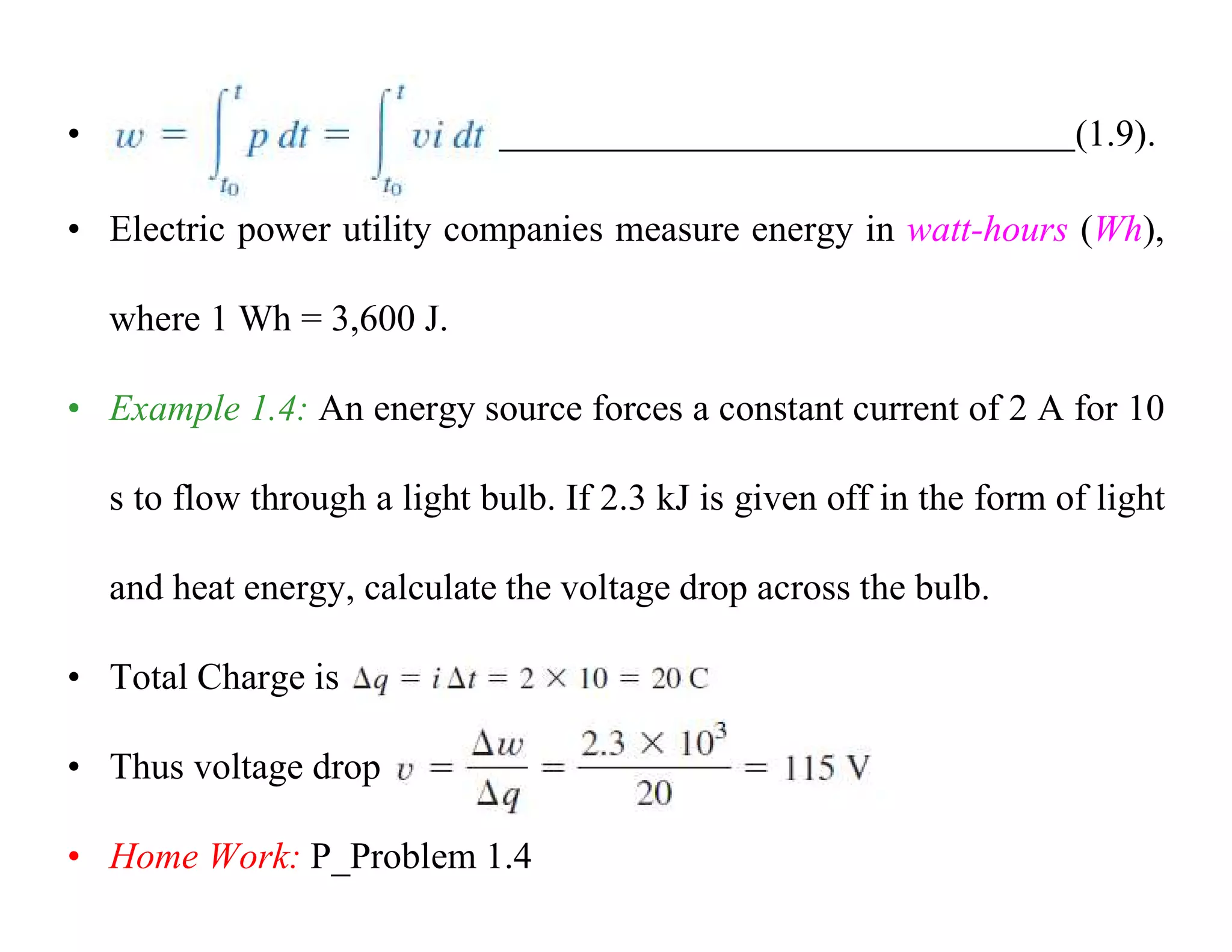 • (1.9).
• Electric power utility companies measure energy in watt-hours (Wh),
where 1 Wh = 3,600 J.
• Example 1.4: An energy source forces a constant current of 2 A for 10
s to flow through a light bulb. If 2.3 kJ is given off in the form of light
and heat energy, calculate the voltage drop across the bulb.
• Total Charge is
• Thus voltage drop
• Home Work: P_Problem 1.4
 
