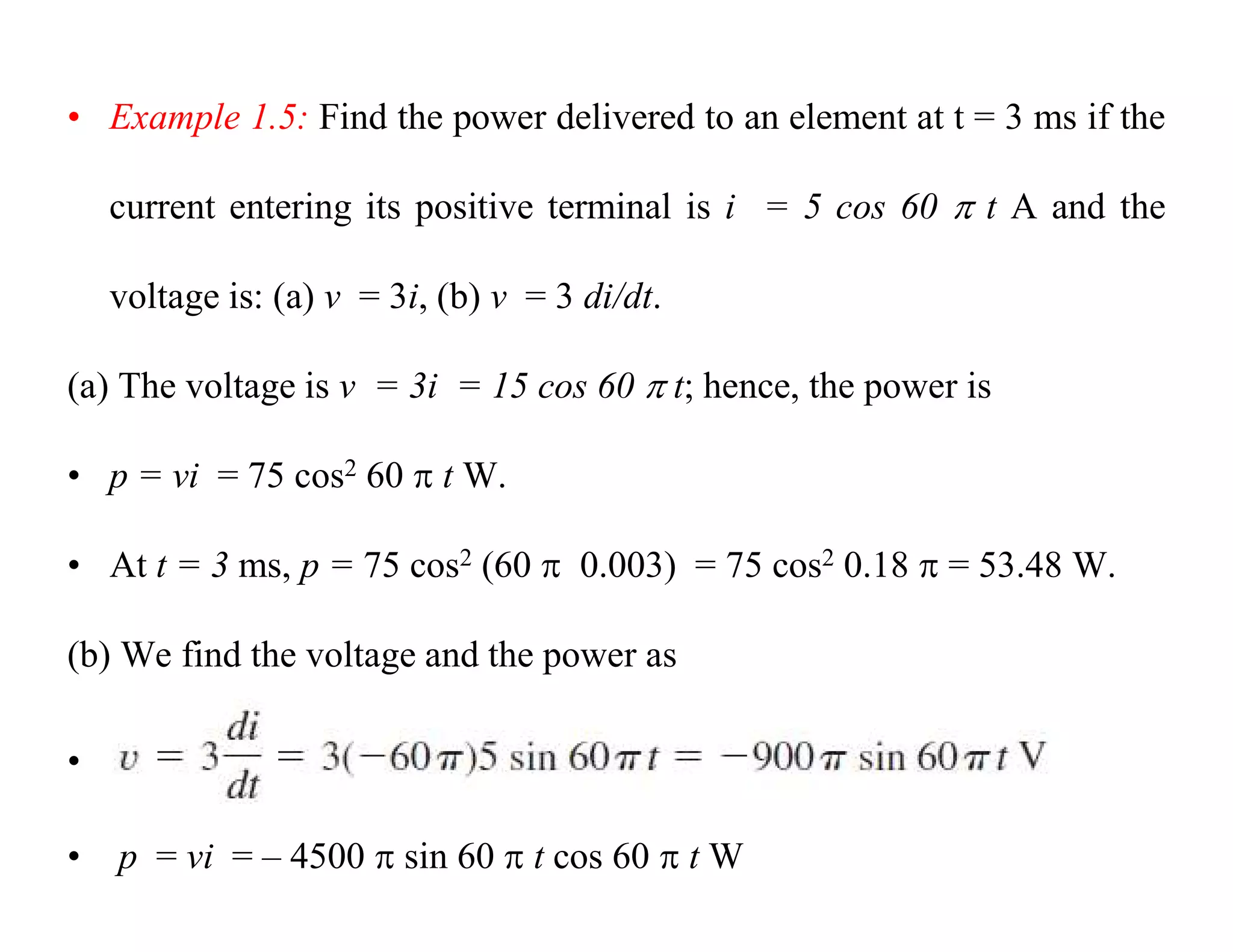 • Example 1.5: Find the power delivered to an element at t = 3 ms if the
current entering its positive terminal is i = 5 cos 60  t A and the
voltage is: (a) v = 3i, (b) v = 3 di/dt.
(a) The voltage is v = 3i = 15 cos 60  t; hence, the power is
• p = vi = 75 cos2 60  t W.
• At t = 3 ms, p = 75 cos2 (60  0.003) = 75 cos2 0.18  = 53.48 W.
(b) We find the voltage and the power as
•
• p = vi = – 4500  sin 60  t cos 60  t W
 