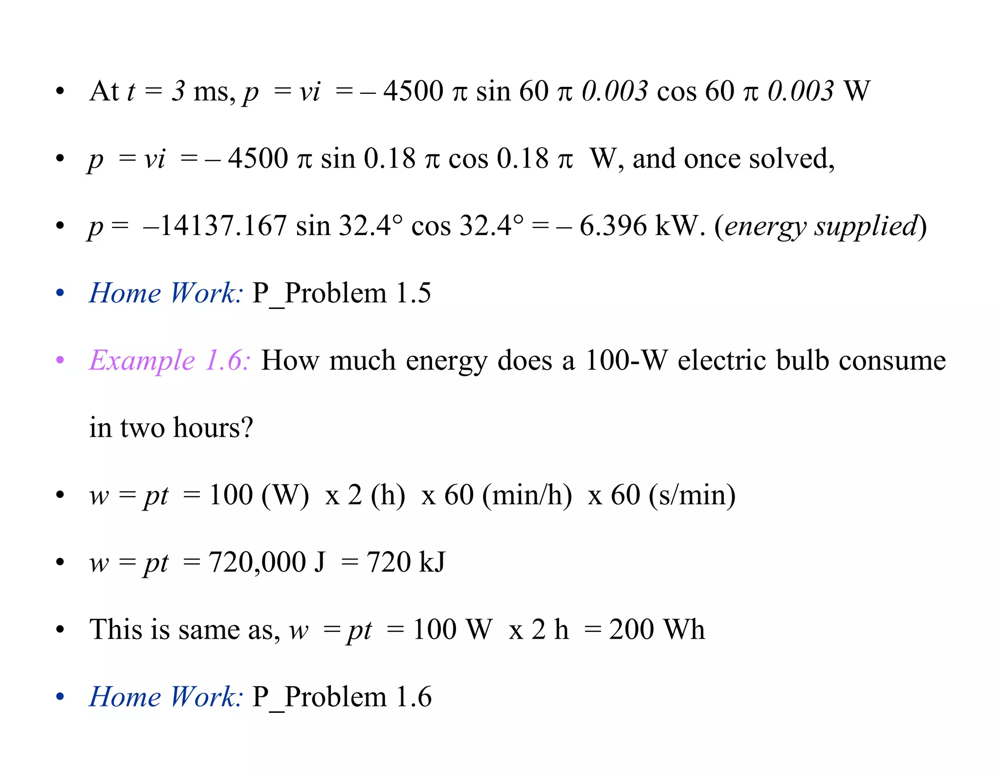• At t = 3 ms, p = vi = – 4500  sin 60  0.003 cos 60  0.003 W
• p = vi = – 4500  sin 0.18  cos 0.18  W, and once solved,
• p = –14137.167 sin 32.4 cos 32.4 = – 6.396 kW. (energy supplied)
• Home Work: P_Problem 1.5
• Example 1.6: How much energy does a 100-W electric bulb consume
in two hours?
• w = pt = 100 (W) x 2 (h) x 60 (min/h) x 60 (s/min)
• w = pt = 720,000 J = 720 kJ
• This is same as, w = pt = 100 W x 2 h = 200 Wh
• Home Work: P_Problem 1.6
 