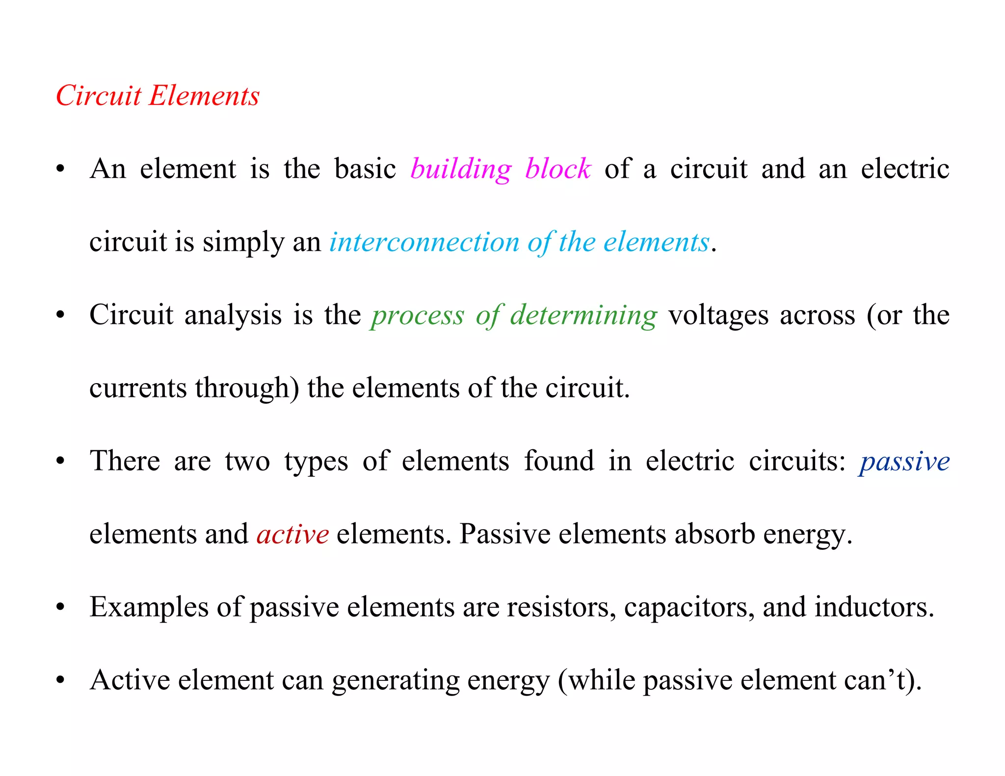Circuit Elements
• An element is the basic building block of a circuit and an electric
circuit is simply an interconnection of the elements.
• Circuit analysis is the process of determining voltages across (or the
currents through) the elements of the circuit.
• There are two types of elements found in electric circuits: passive
elements and active elements. Passive elements absorb energy.
• Examples of passive elements are resistors, capacitors, and inductors.
• Active element can generating energy (while passive element can’t).
 