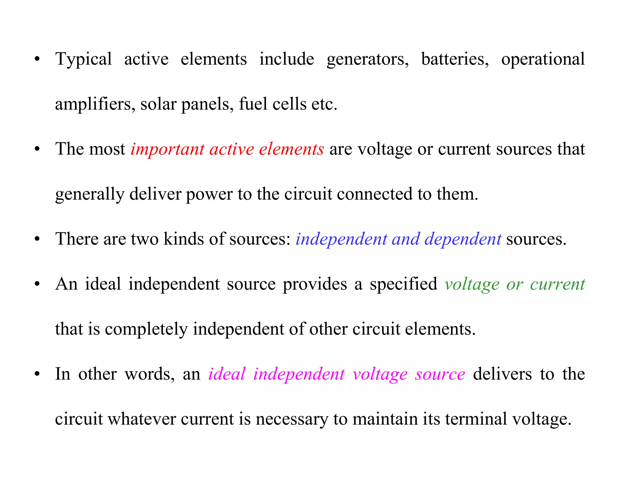 • Typical active elements include generators, batteries, operational
amplifiers, solar panels, fuel cells etc.
• The most important active elements are voltage or current sources that
generally deliver power to the circuit connected to them.
• There are two kinds of sources: independent and dependent sources.
• An ideal independent source provides a specified voltage or current
that is completely independent of other circuit elements.
• In other words, an ideal independent voltage source delivers to the
circuit whatever current is necessary to maintain its terminal voltage.
 