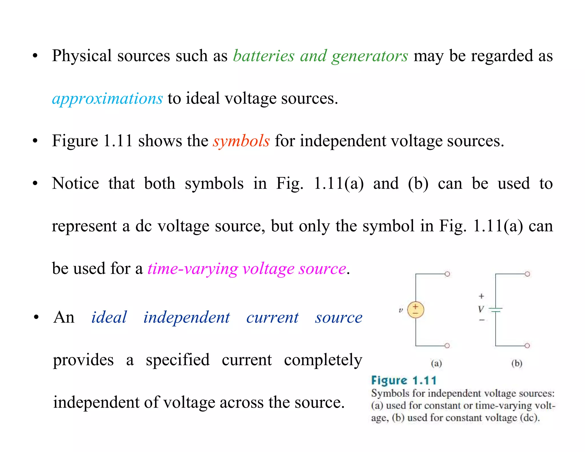• Physical sources such as batteries and generators may be regarded as
approximations to ideal voltage sources.
• Figure 1.11 shows the symbols for independent voltage sources.
• Notice that both symbols in Fig. 1.11(a) and (b) can be used to
represent a dc voltage source, but only the symbol in Fig. 1.11(a) can
be used for a time-varying voltage source.
• An ideal independent current source
provides a specified current completely
independent of voltage across the source.
 