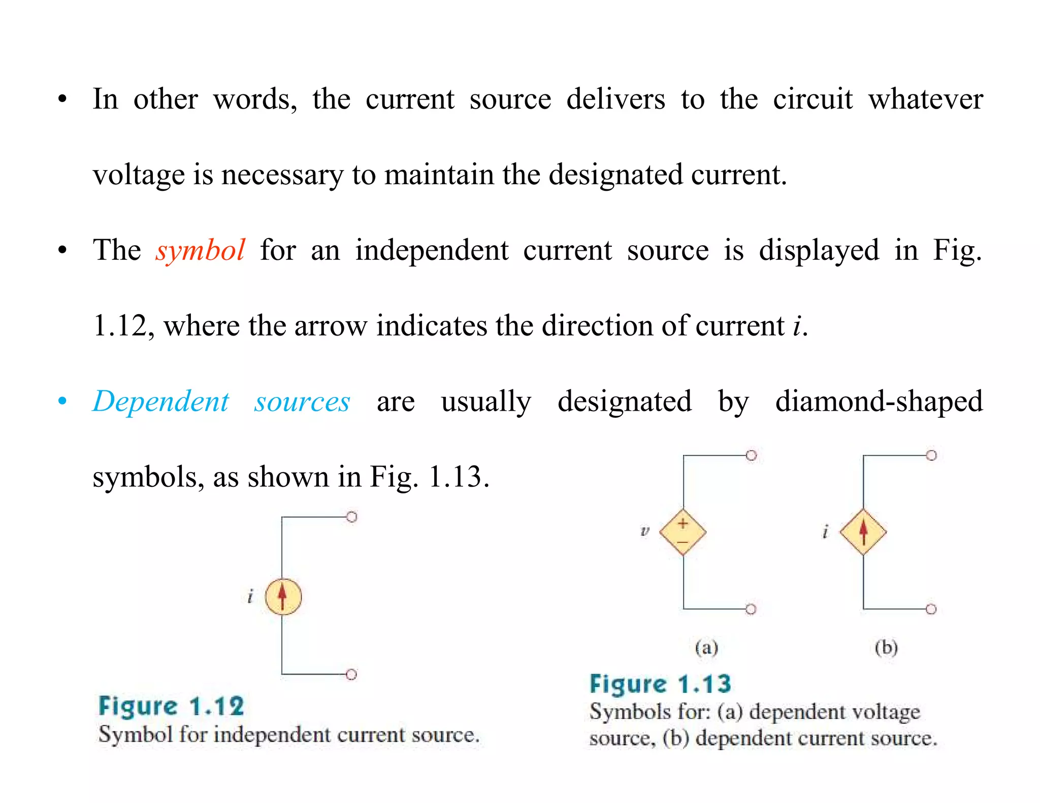• In other words, the current source delivers to the circuit whatever
voltage is necessary to maintain the designated current.
• The symbol for an independent current source is displayed in Fig.
1.12, where the arrow indicates the direction of current i.
• Dependent sources are usually designated by diamond-shaped
symbols, as shown in Fig. 1.13.
 