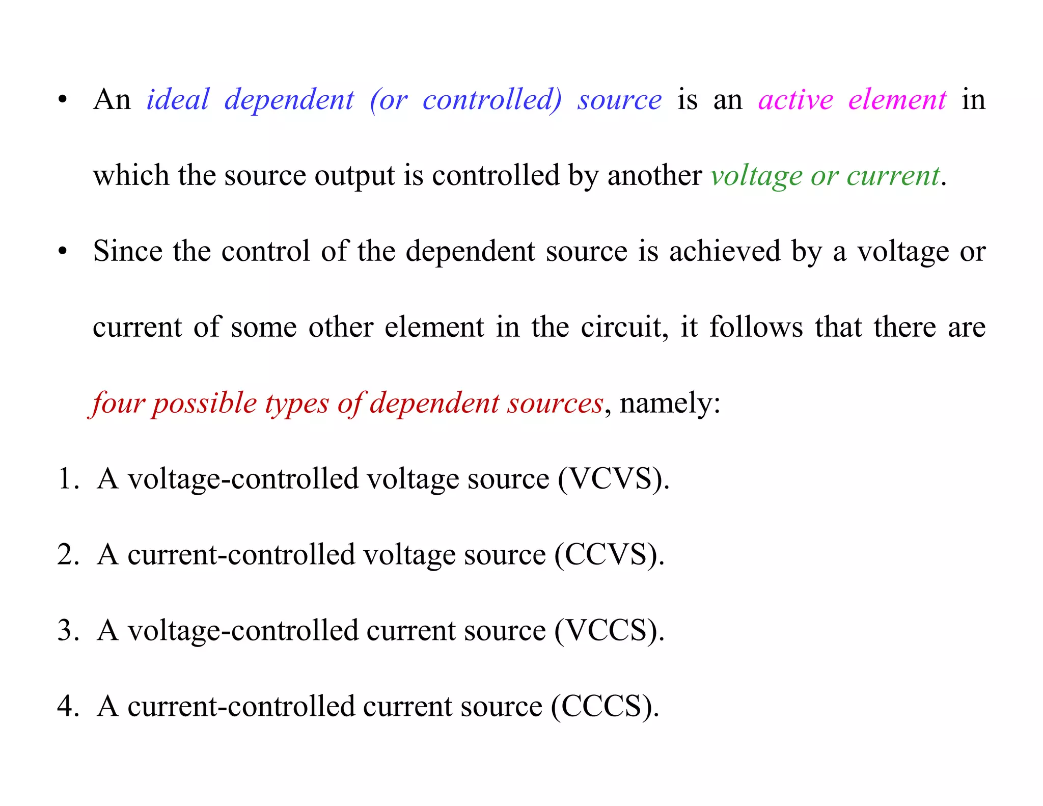 • An ideal dependent (or controlled) source is an active element in
which the source output is controlled by another voltage or current.
• Since the control of the dependent source is achieved by a voltage or
current of some other element in the circuit, it follows that there are
four possible types of dependent sources, namely:
1. A voltage-controlled voltage source (VCVS).
2. A current-controlled voltage source (CCVS).
3. A voltage-controlled current source (VCCS).
4. A current-controlled current source (CCCS).
 