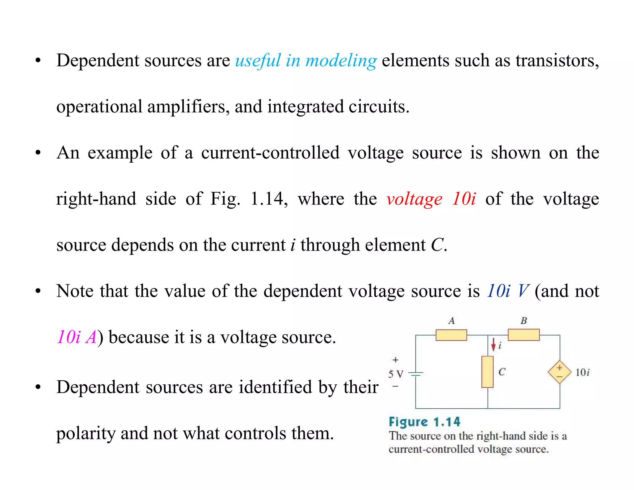 • Dependent sources are useful in modeling elements such as transistors,
operational amplifiers, and integrated circuits.
• An example of a current-controlled voltage source is shown on the
right-hand side of Fig. 1.14, where the voltage 10i of the voltage
source depends on the current i through element C.
• Note that the value of the dependent voltage source is 10i V (and not
10i A) because it is a voltage source.
• Dependent sources are identified by their
polarity and not what controls them.
 