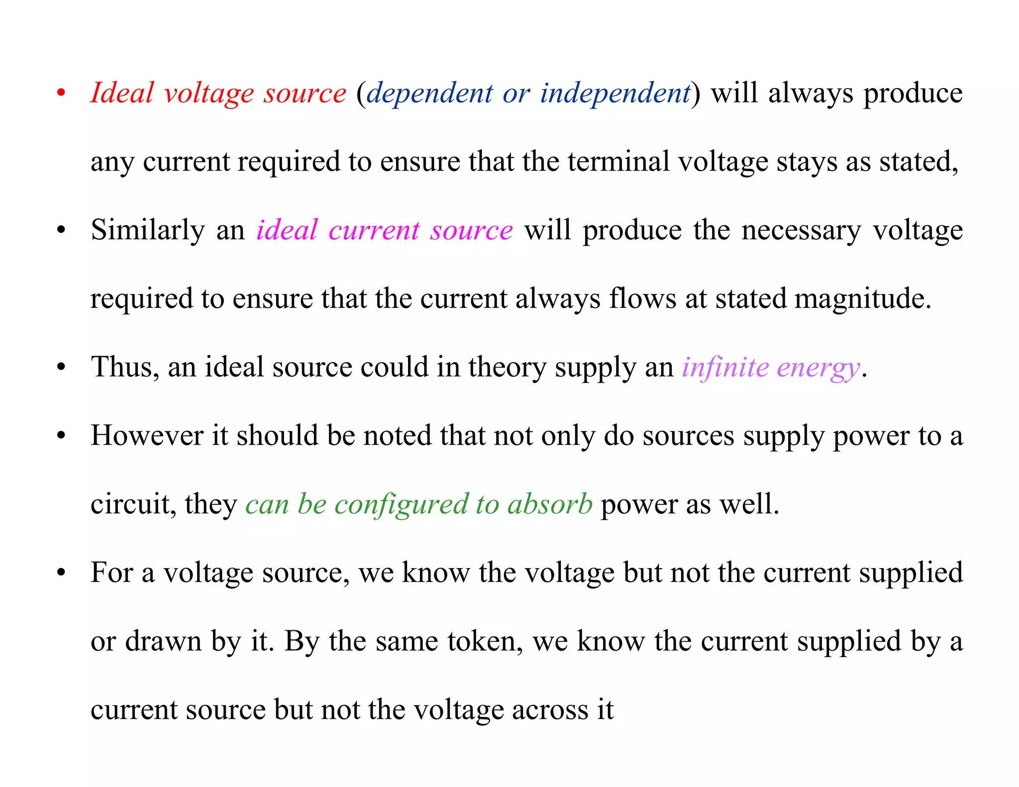 • Ideal voltage source (dependent or independent) will always produce
any current required to ensure that the terminal voltage stays as stated,
• Similarly an ideal current source will produce the necessary voltage
required to ensure that the current always flows at stated magnitude.
• Thus, an ideal source could in theory supply an infinite energy.
• However it should be noted that not only do sources supply power to a
circuit, they can be configured to absorb power as well.
• For a voltage source, we know the voltage but not the current supplied
or drawn by it. By the same token, we know the current supplied by a
current source but not the voltage across it
 