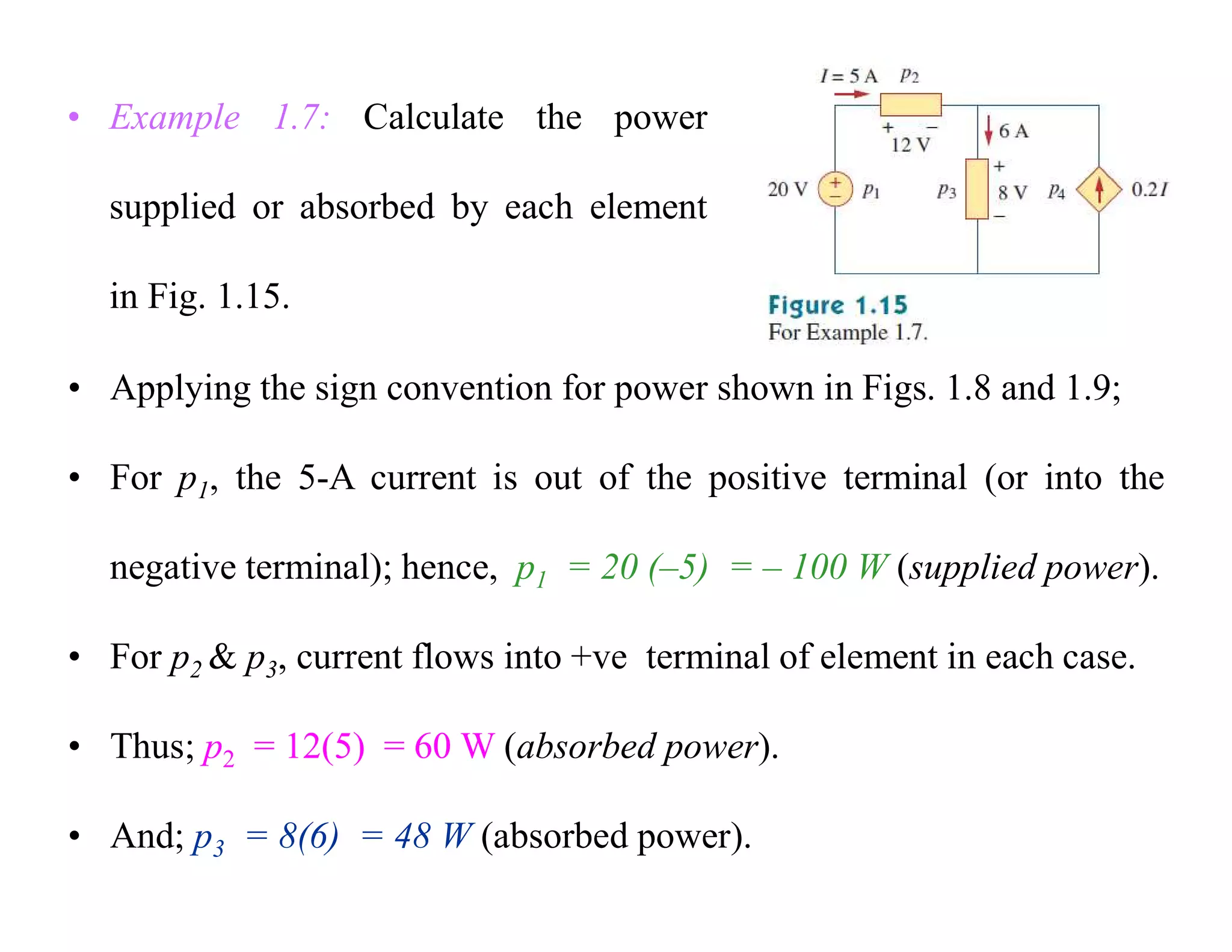 • Example 1.7: Calculate the power
supplied or absorbed by each element
in Fig. 1.15.
• Applying the sign convention for power shown in Figs. 1.8 and 1.9;
• For p1, the 5-A current is out of the positive terminal (or into the
negative terminal); hence, p1 = 20 (–5) = – 100 W (supplied power).
• For p2 & p3, current flows into +ve terminal of element in each case.
• Thus; p2 = 12(5) = 60 W (absorbed power).
• And; p3 = 8(6) = 48 W (absorbed power).
 