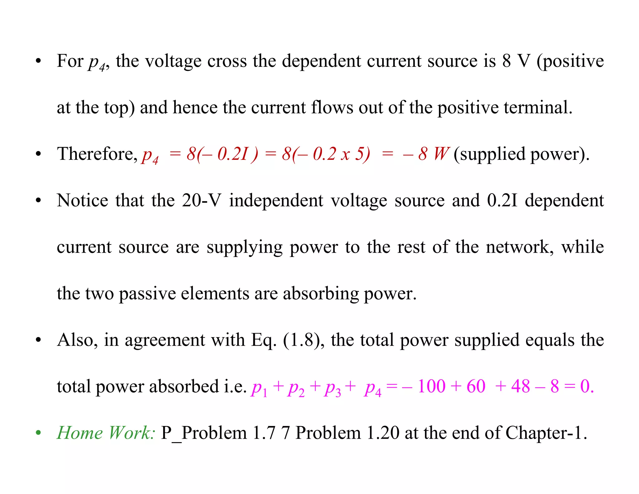 • For p4, the voltage cross the dependent current source is 8 V (positive
at the top) and hence the current flows out of the positive terminal.
• Therefore, p4 = 8(– 0.2I ) = 8(– 0.2 x 5) = – 8 W (supplied power).
• Notice that the 20-V independent voltage source and 0.2I dependent
current source are supplying power to the rest of the network, while
the two passive elements are absorbing power.
• Also, in agreement with Eq. (1.8), the total power supplied equals the
total power absorbed i.e. p1 + p2 + p3 + p4 = – 100 + 60 + 48 – 8 = 0.
• Home Work: P_Problem 1.7 7 Problem 1.20 at the end of Chapter-1.
 