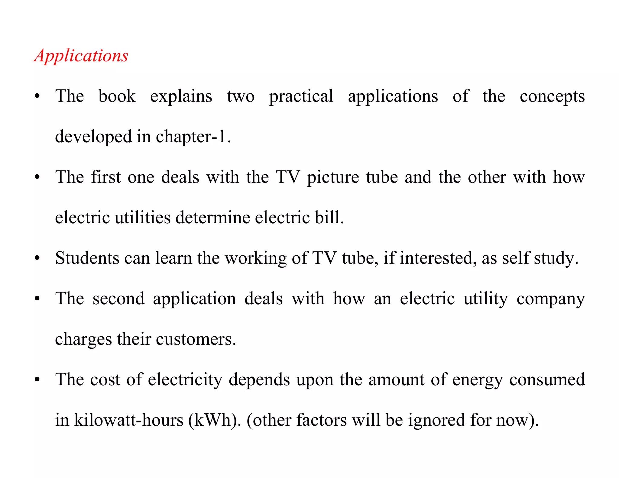 Applications
• The book explains two practical applications of the concepts
developed in chapter-1.
• The first one deals with the TV picture tube and the other with how
electric utilities determine electric bill.
• Students can learn the working of TV tube, if interested, as self study.
• The second application deals with how an electric utility company
charges their customers.
• The cost of electricity depends upon the amount of energy consumed
in kilowatt-hours (kWh). (other factors will be ignored for now).
 