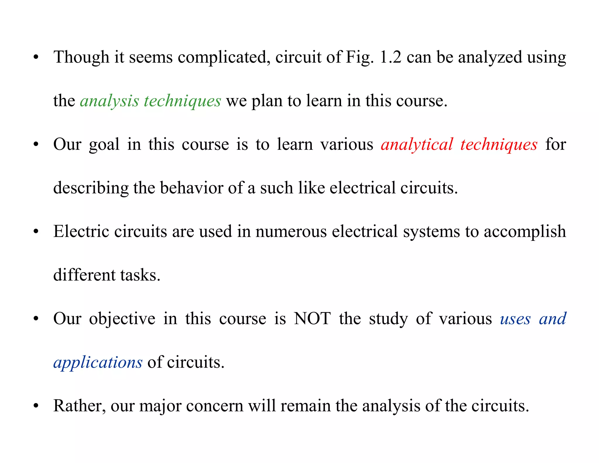 • Though it seems complicated, circuit of Fig. 1.2 can be analyzed using
the analysis techniques we plan to learn in this course.
• Our goal in this course is to learn various analytical techniques for
describing the behavior of a such like electrical circuits.
• Electric circuits are used in numerous electrical systems to accomplish
different tasks.
• Our objective in this course is NOT the study of various uses and
applications of circuits.
• Rather, our major concern will remain the analysis of the circuits.
 