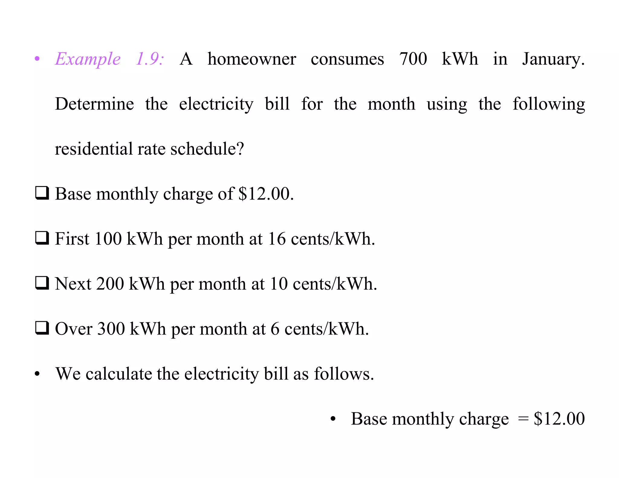 • Example 1.9: A homeowner consumes 700 kWh in January.
Determine the electricity bill for the month using the following
residential rate schedule?
 Base monthly charge of $12.00.
 First 100 kWh per month at 16 cents/kWh.
 Next 200 kWh per month at 10 cents/kWh.
 Over 300 kWh per month at 6 cents/kWh.
• We calculate the electricity bill as follows.
• Base monthly charge = $12.00
 
