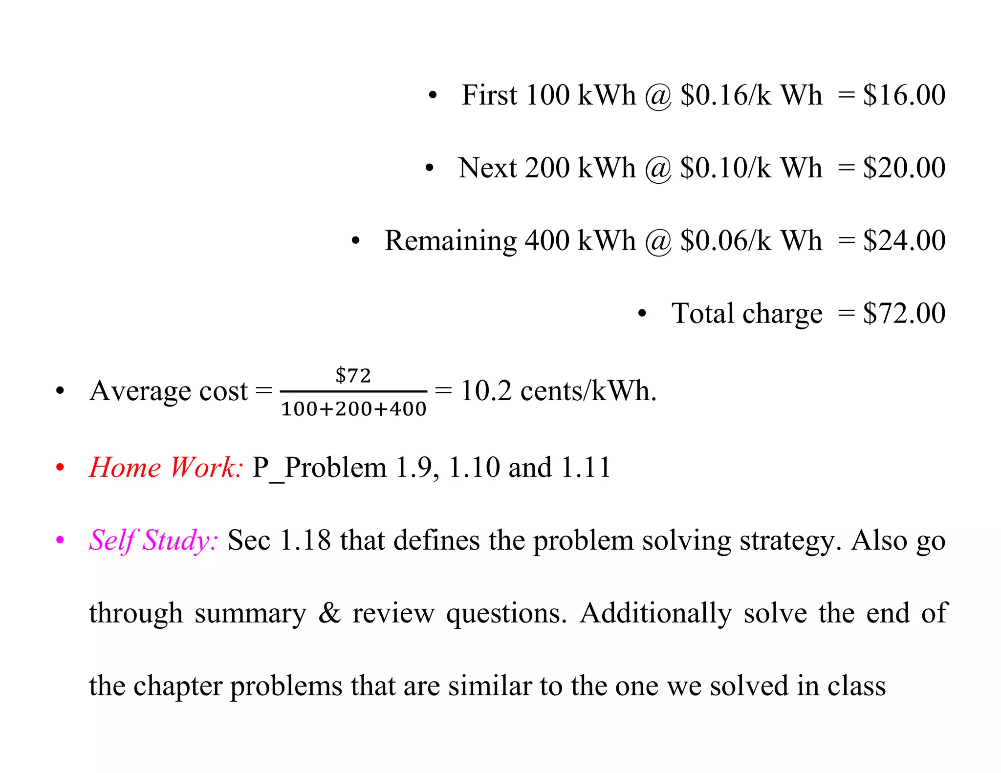 • First 100 kWh @ $0.16/k Wh = $16.00
• Next 200 kWh @ $0.10/k Wh = $20.00
• Remaining 400 kWh @ $0.06/k Wh = $24.00
• Total charge = $72.00
• Average cost = = 10.2 cents/kWh.
• Home Work: P_Problem 1.9, 1.10 and 1.11
• Self Study: Sec 1.18 that defines the problem solving strategy. Also go
through summary & review questions. Additionally solve the end of
the chapter problems that are similar to the one we solved in class
 
