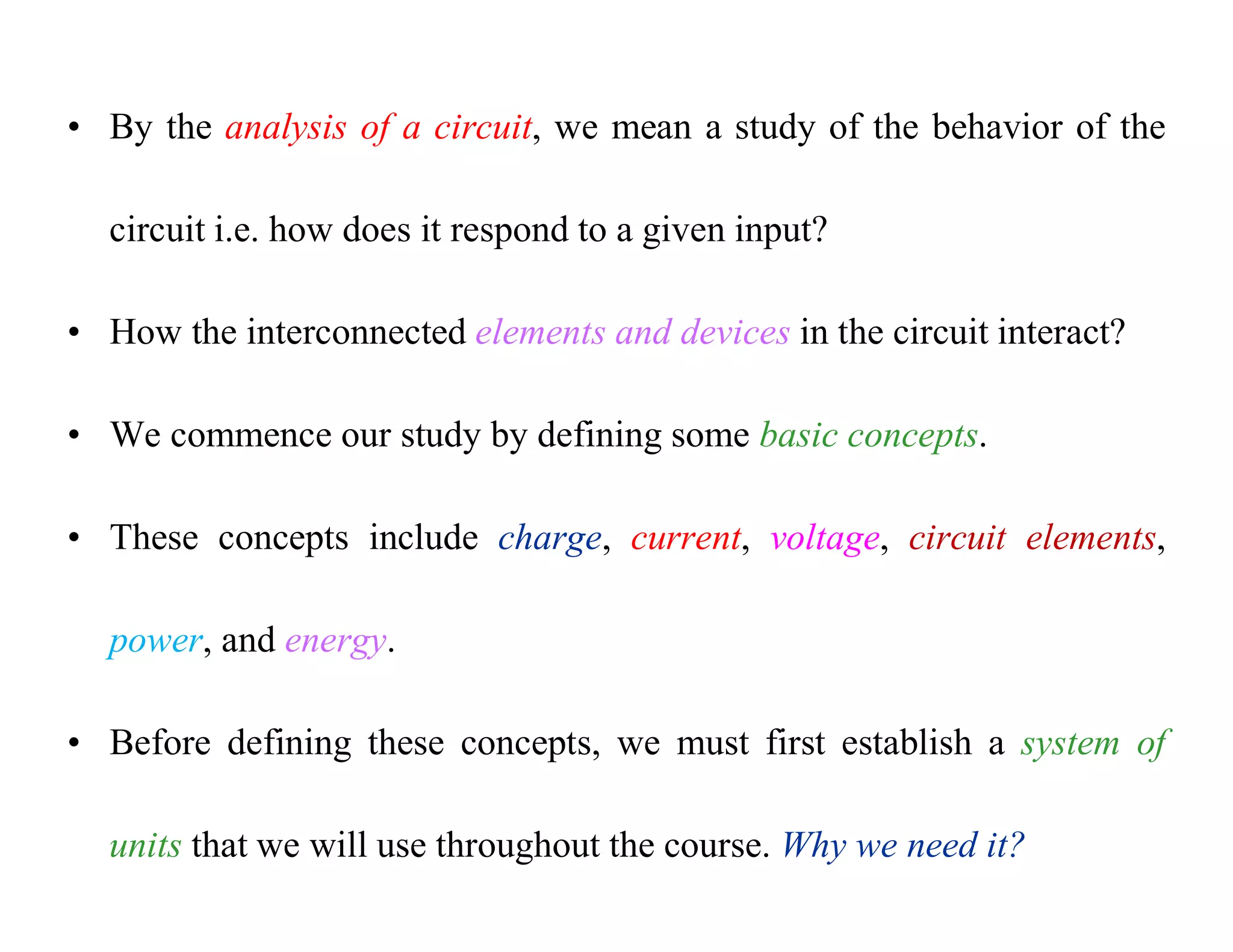 • By the analysis of a circuit, we mean a study of the behavior of the
circuit i.e. how does it respond to a given input?
• How the interconnected elements and devices in the circuit interact?
• We commence our study by defining some basic concepts.
• These concepts include charge, current, voltage, circuit elements,
power, and energy.
• Before defining these concepts, we must first establish a system of
units that we will use throughout the course. Why we need it?
 