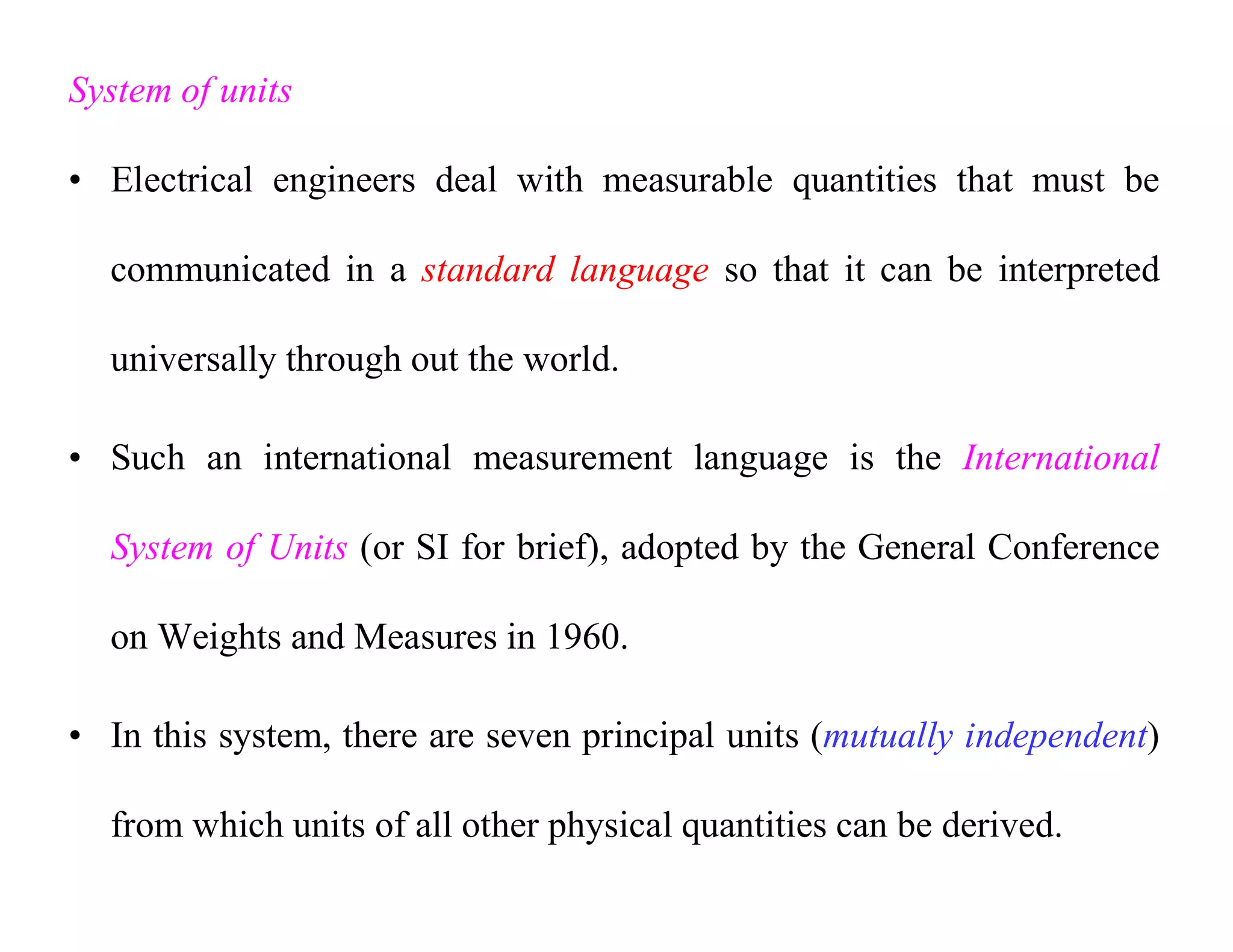 System of units
• Electrical engineers deal with measurable quantities that must be
communicated in a standard language so that it can be interpreted
universally through out the world.
• Such an international measurement language is the International
System of Units (or SI for brief), adopted by the General Conference
on Weights and Measures in 1960.
• In this system, there are seven principal units (mutually independent)
from which units of all other physical quantities can be derived.
 