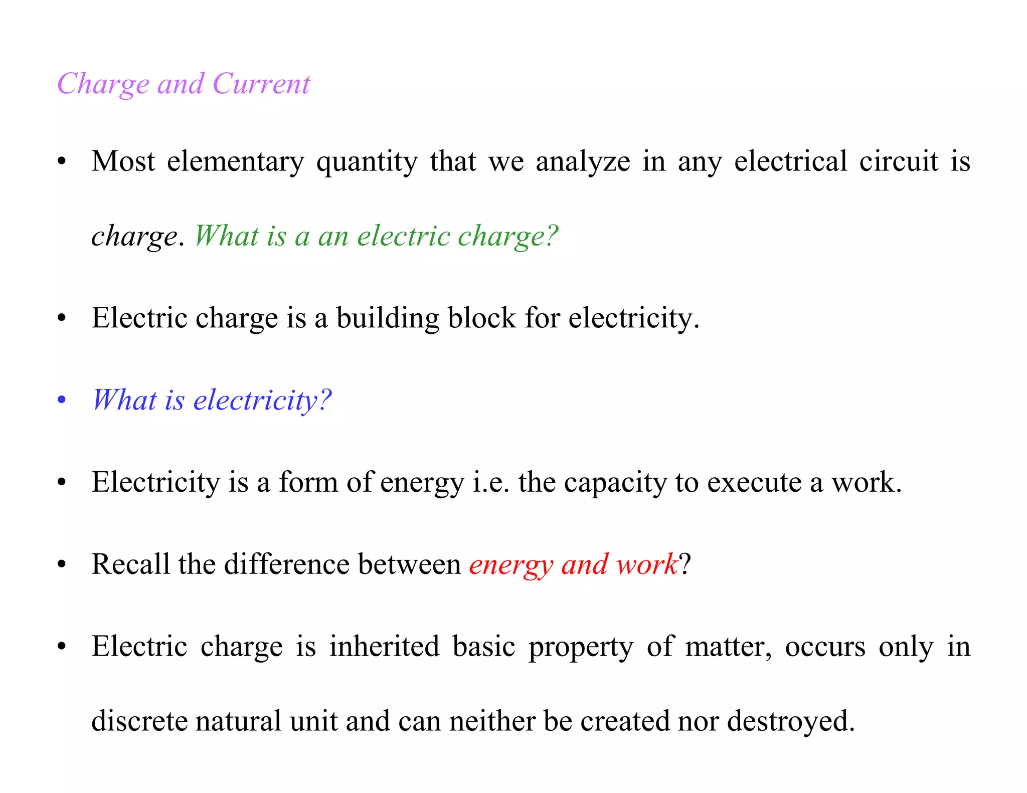 Charge and Current
• Most elementary quantity that we analyze in any electrical circuit is
charge. What is a an electric charge?
• Electric charge is a building block for electricity.
• What is electricity?
• Electricity is a form of energy i.e. the capacity to execute a work.
• Recall the difference between energy and work?
• Electric charge is inherited basic property of matter, occurs only in
discrete natural unit and can neither be created nor destroyed.
 